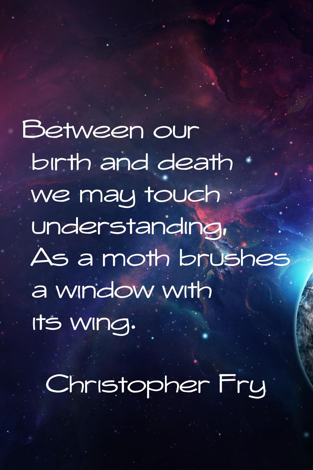 Between our birth and death we may touch understanding, As a moth brushes a window with its wing.
