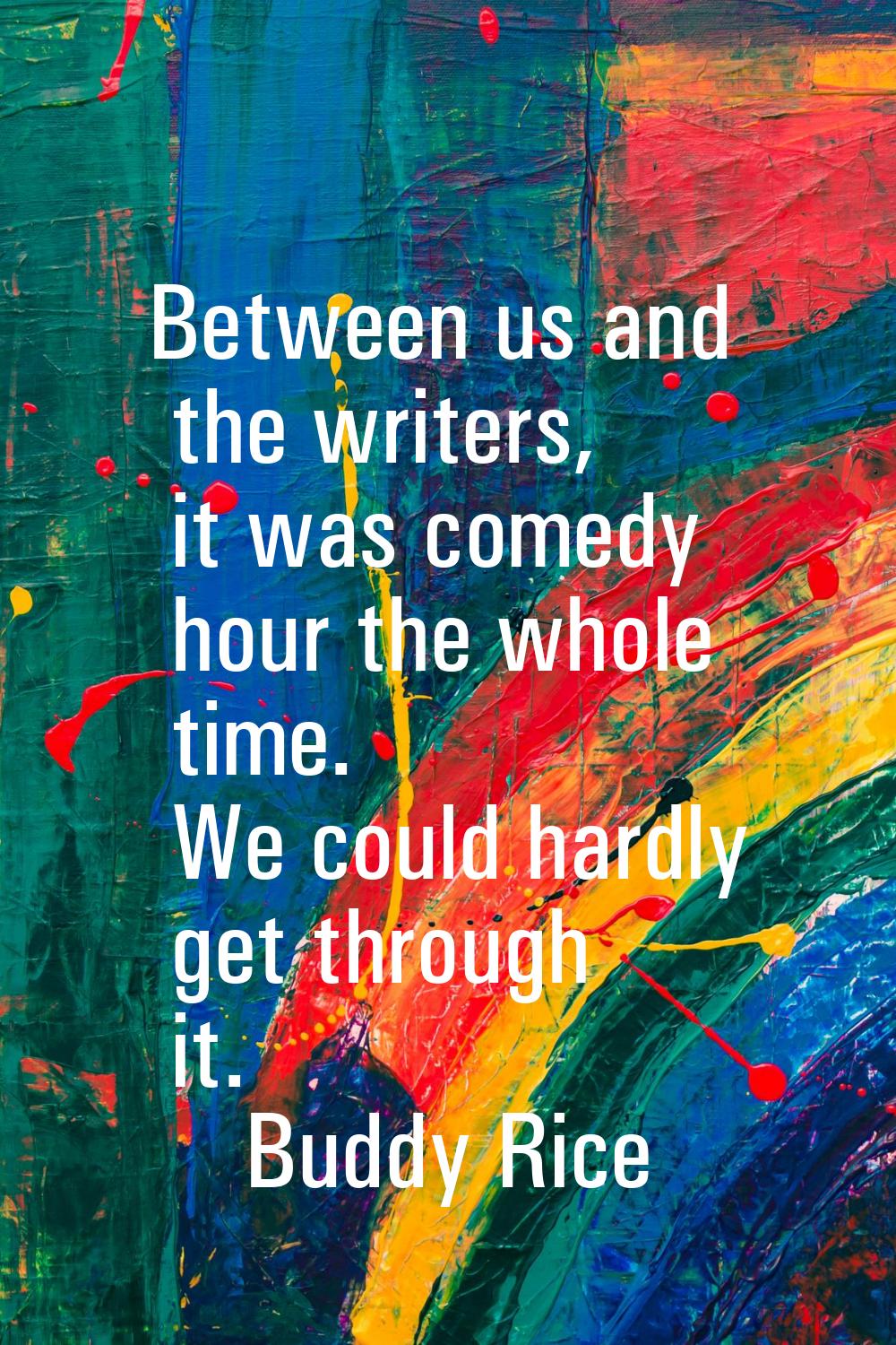 Between us and the writers, it was comedy hour the whole time. We could hardly get through it.