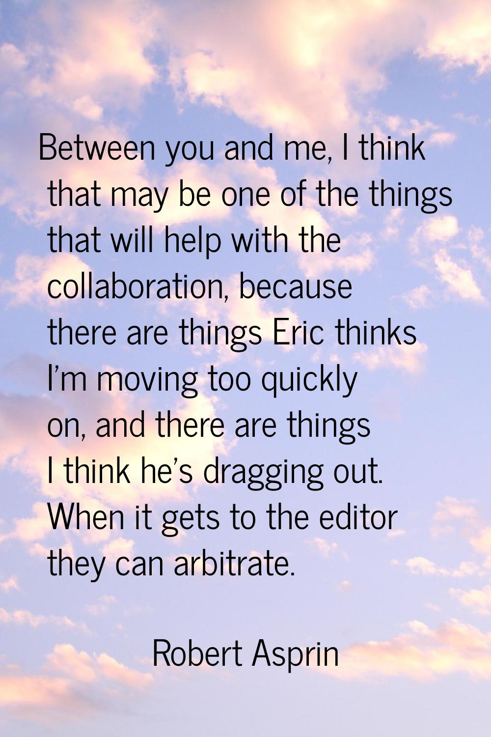 Between you and me, I think that may be one of the things that will help with the collaboration, be