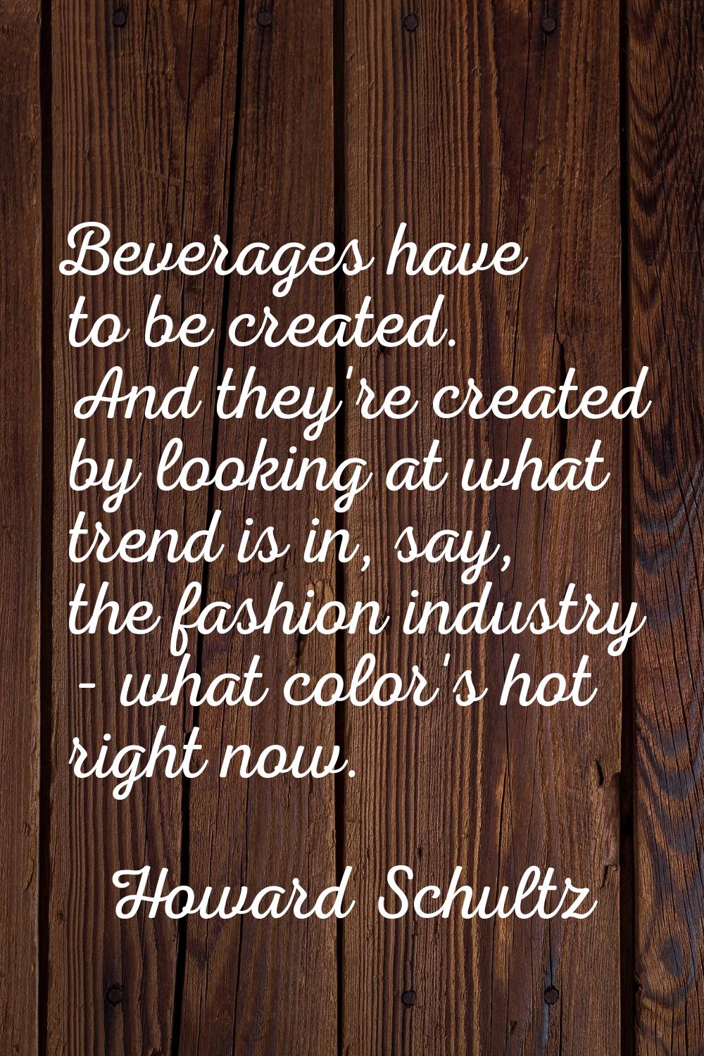 Beverages have to be created. And they're created by looking at what trend is in, say, the fashion 