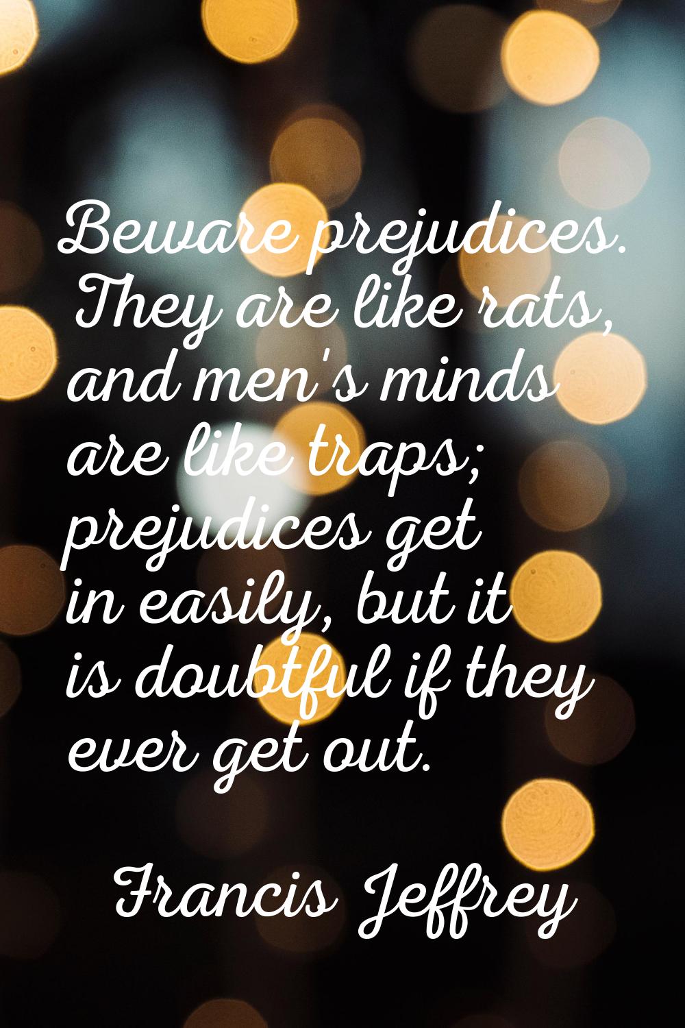 Beware prejudices. They are like rats, and men's minds are like traps; prejudices get in easily, bu