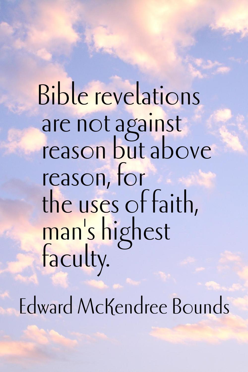 Bible revelations are not against reason but above reason, for the uses of faith, man's highest fac