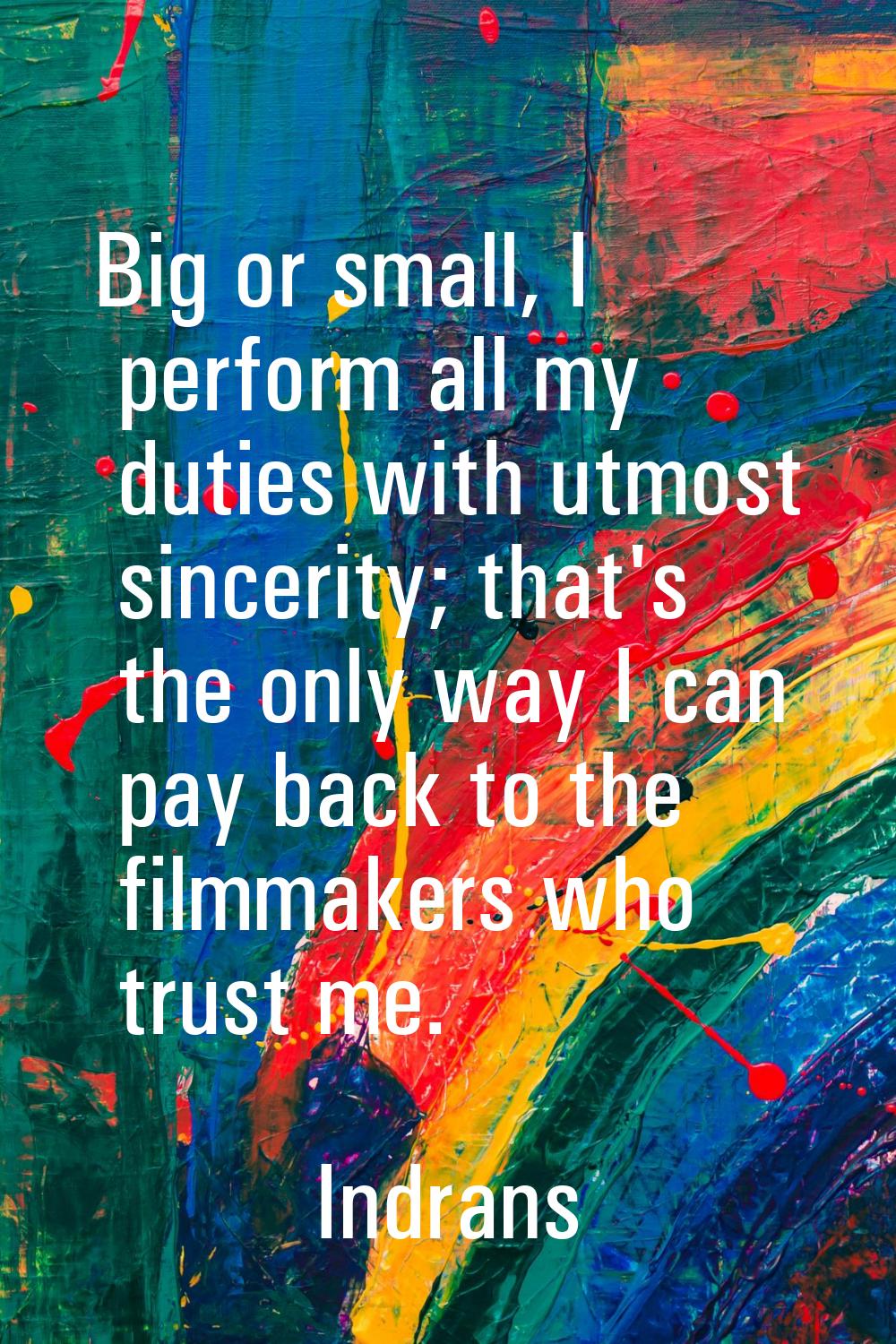 Big or small, I perform all my duties with utmost sincerity; that's the only way I can pay back to 