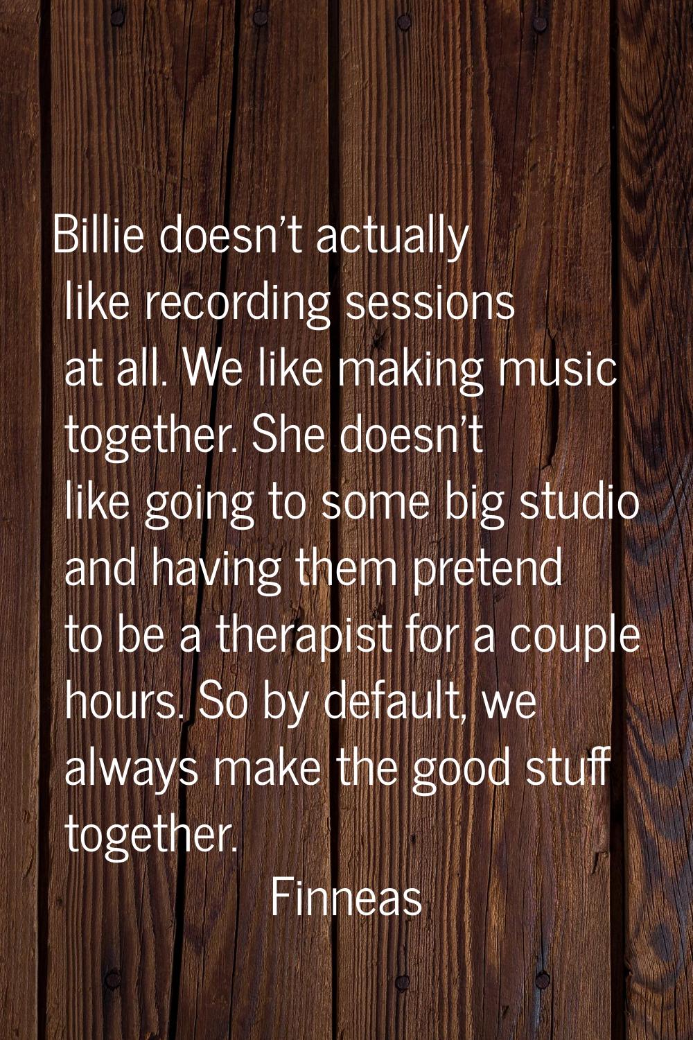 Billie doesn't actually like recording sessions at all. We like making music together. She doesn't 