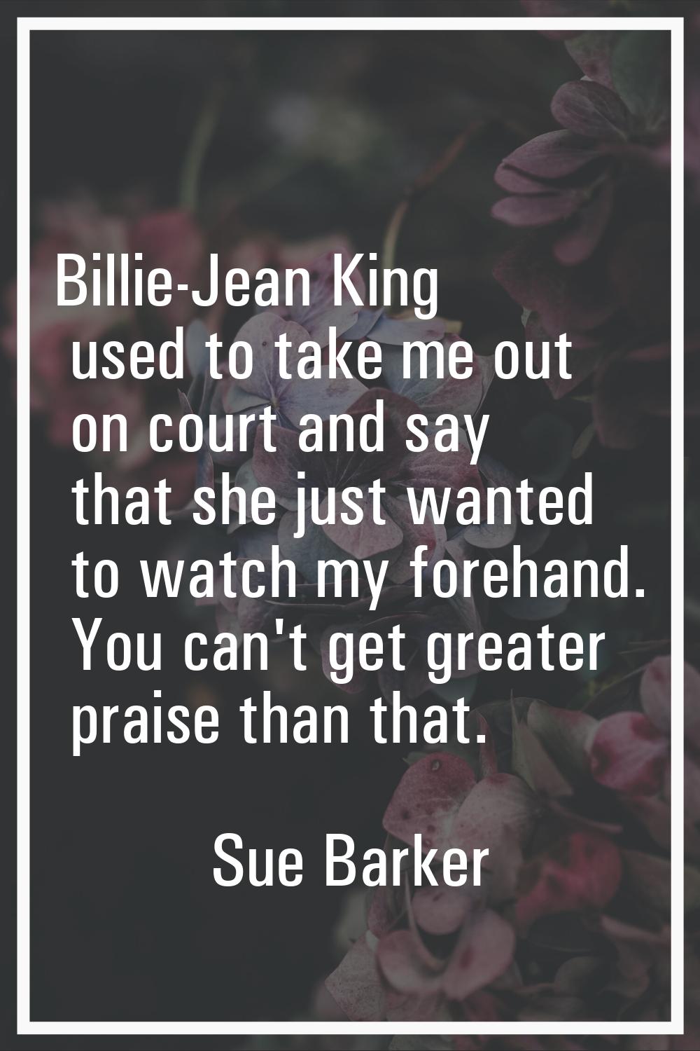 Billie-Jean King used to take me out on court and say that she just wanted to watch my forehand. Yo