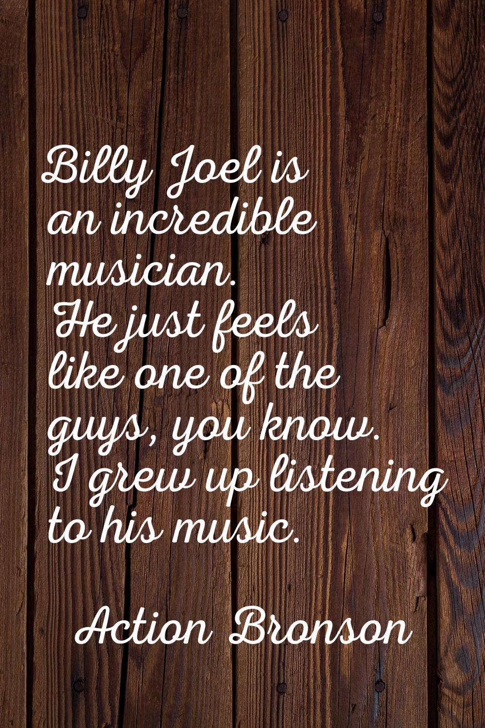 Billy Joel is an incredible musician. He just feels like one of the guys, you know. I grew up liste