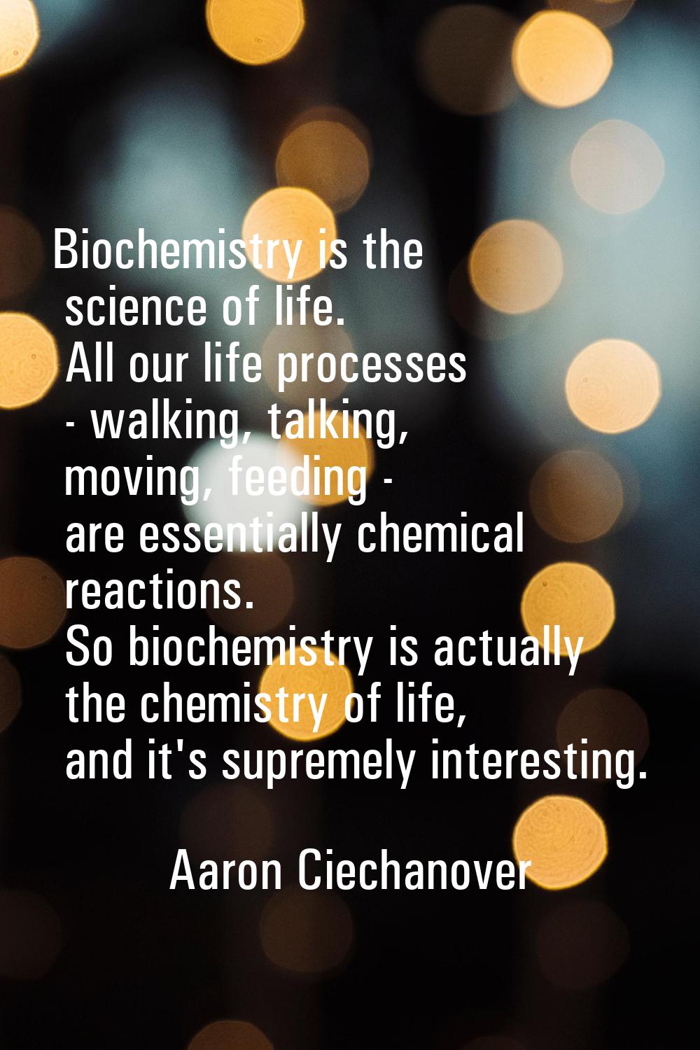 Biochemistry is the science of life. All our life processes - walking, talking, moving, feeding - a
