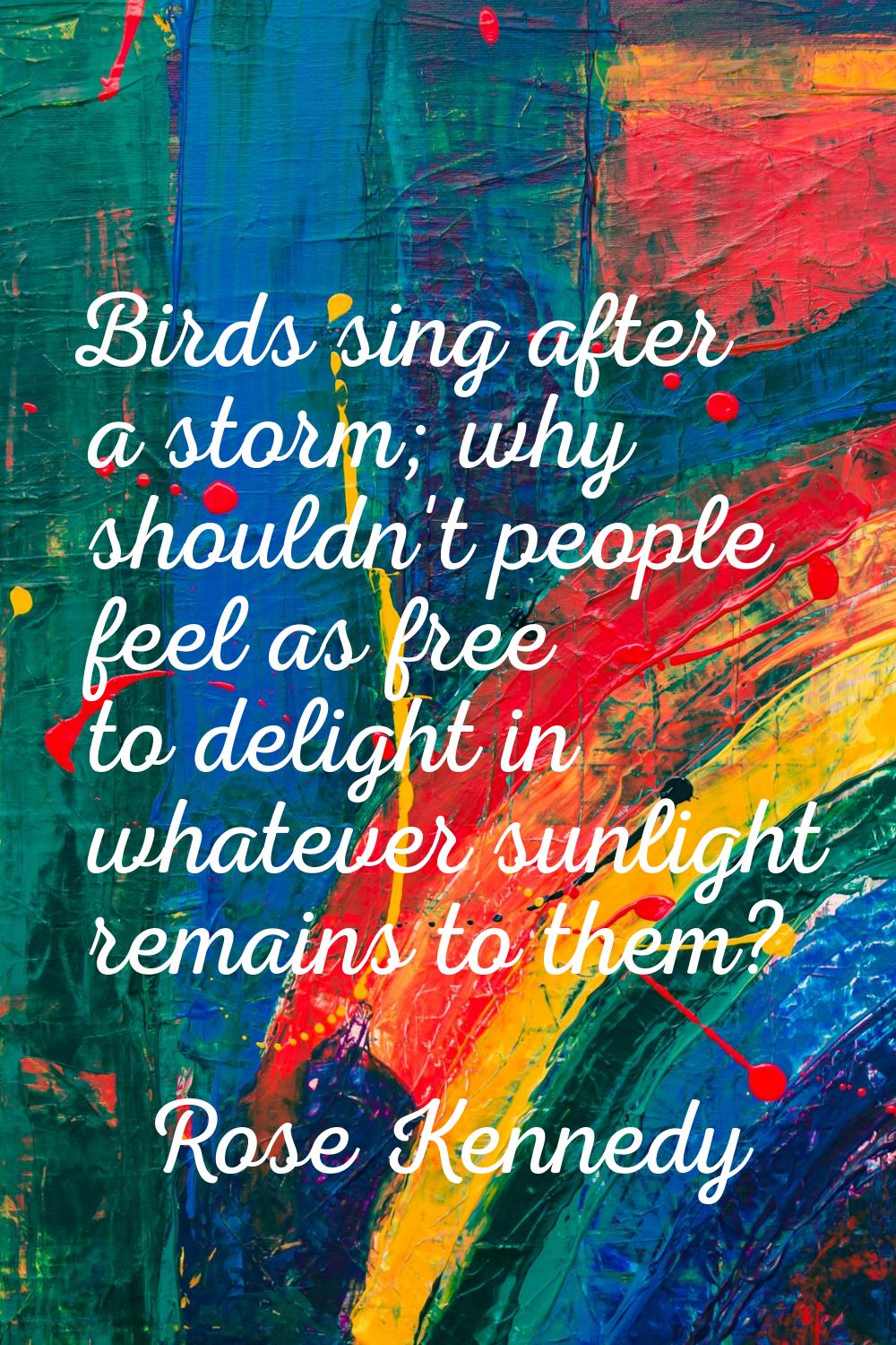 Birds sing after a storm; why shouldn't people feel as free to delight in whatever sunlight remains