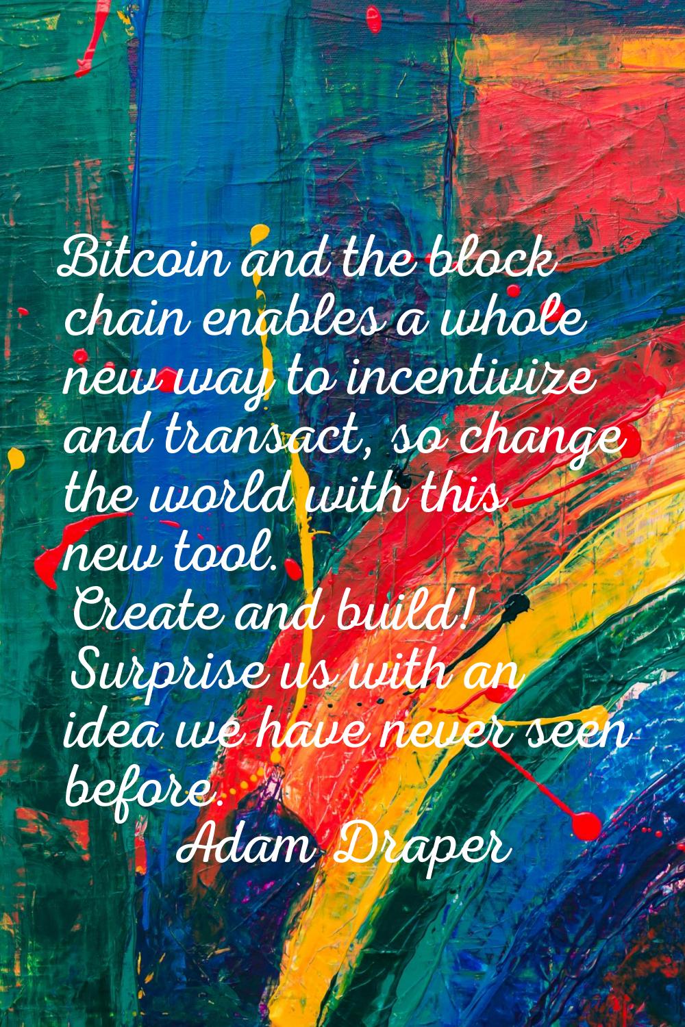 Bitcoin and the block chain enables a whole new way to incentivize and transact, so change the worl