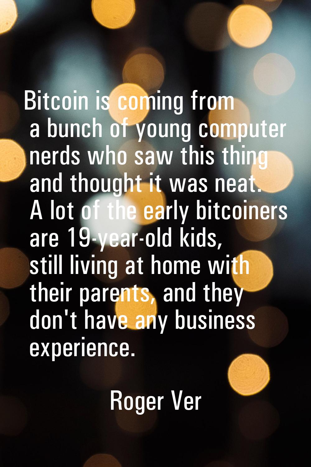 Bitcoin is coming from a bunch of young computer nerds who saw this thing and thought it was neat. 