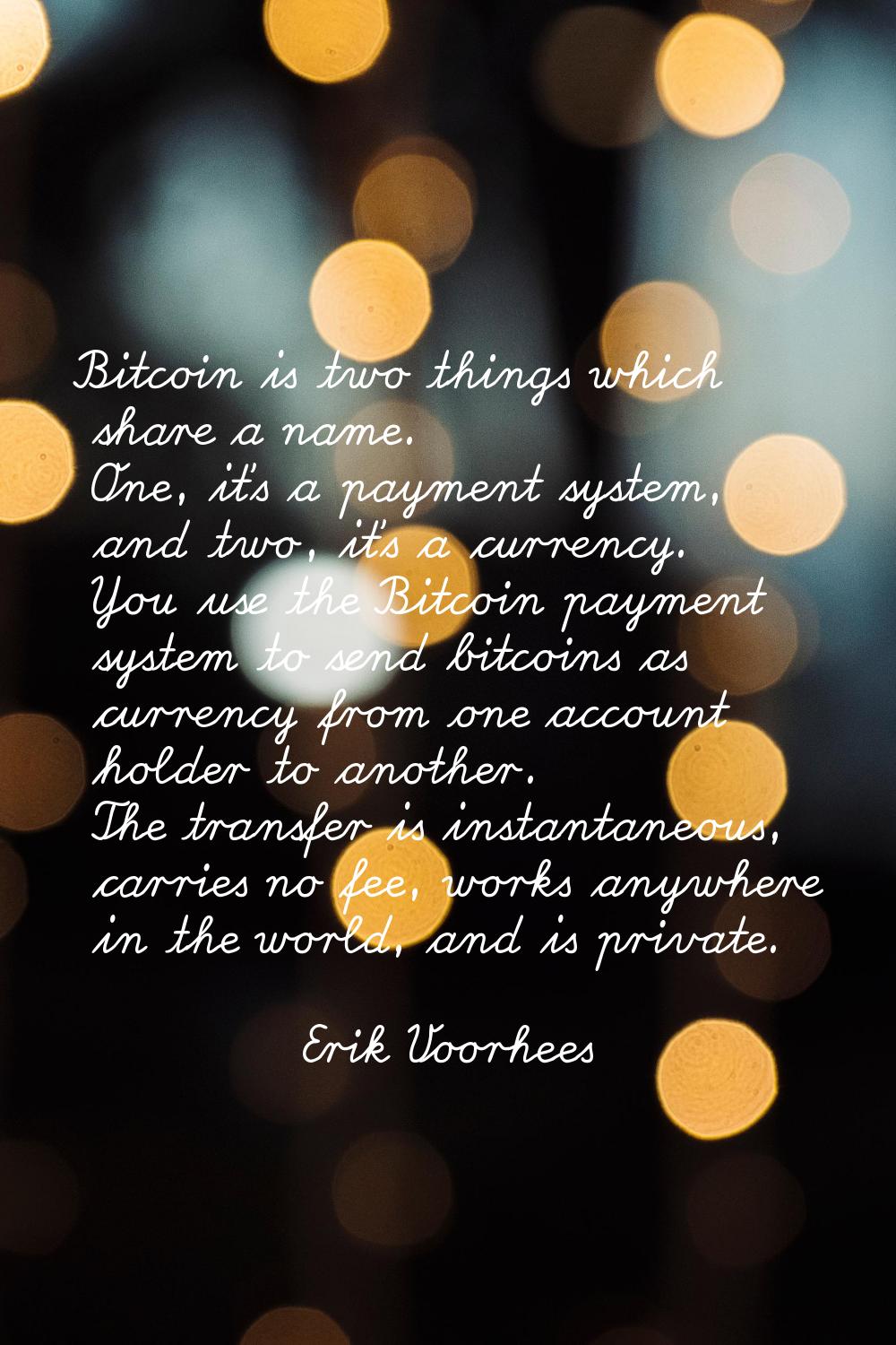 Bitcoin is two things which share a name. One, it's a payment system, and two, it's a currency. You