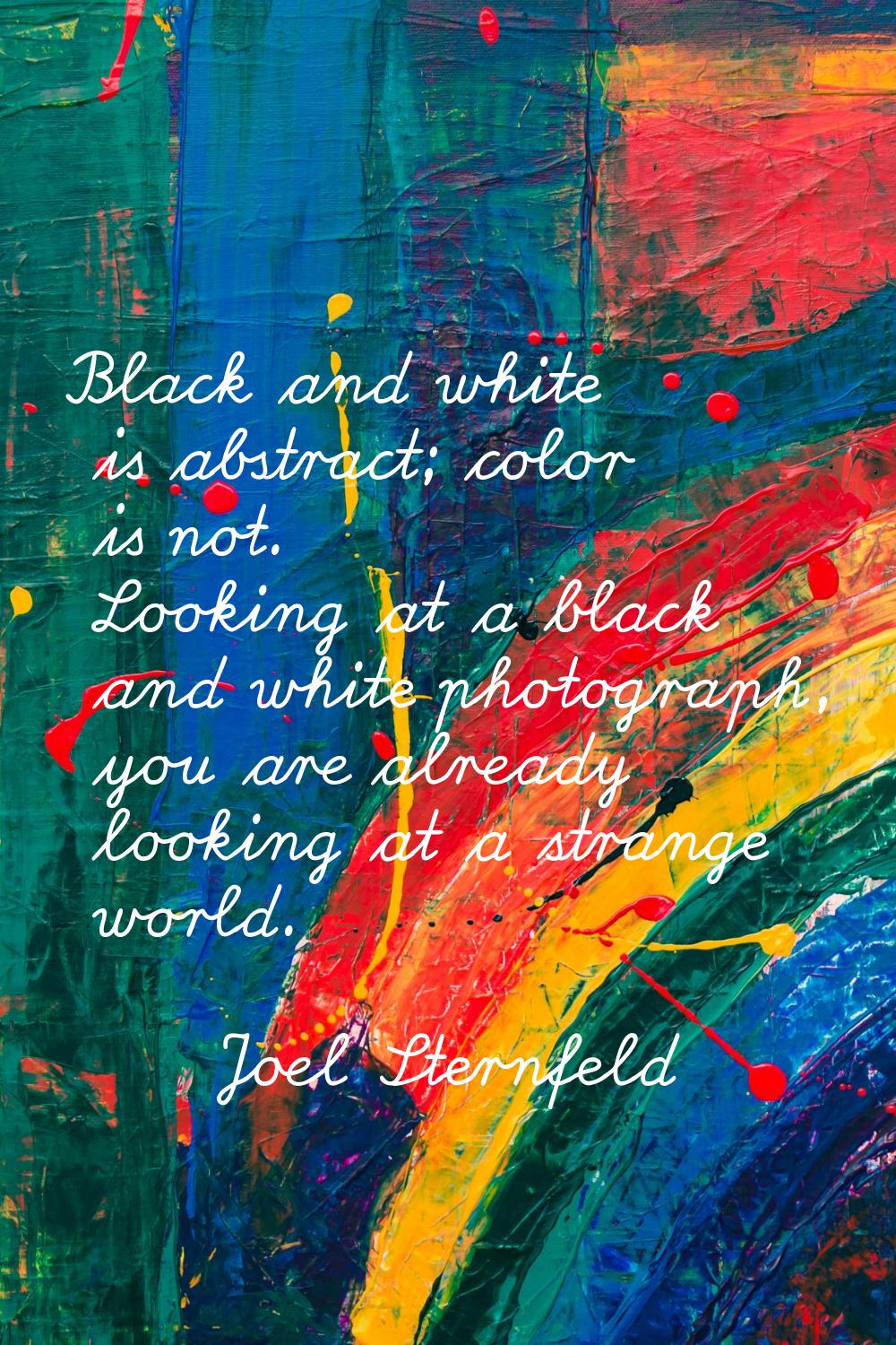 Black and white is abstract; color is not. Looking at a black and white photograph, you are already