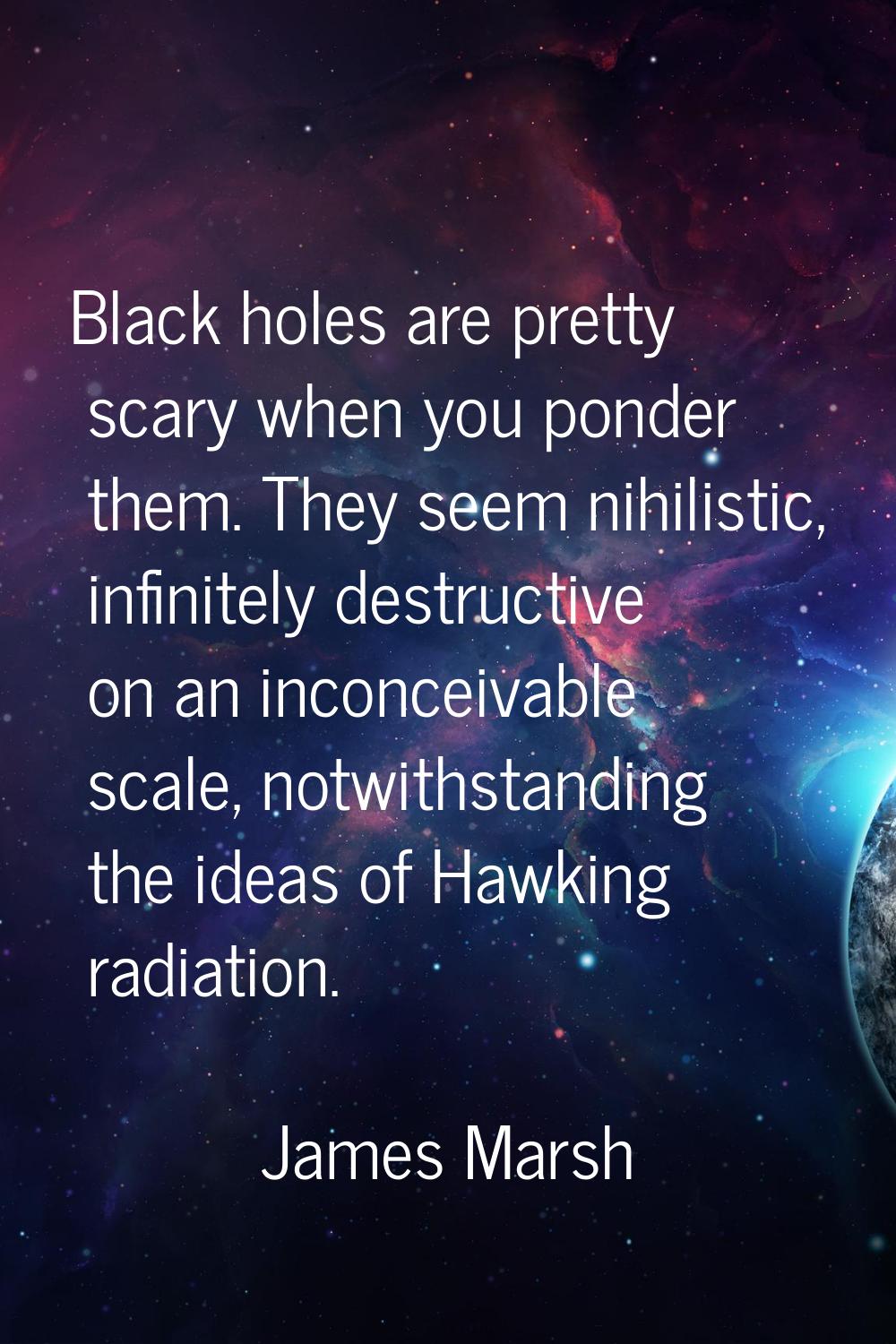 Black holes are pretty scary when you ponder them. They seem nihilistic, infinitely destructive on 