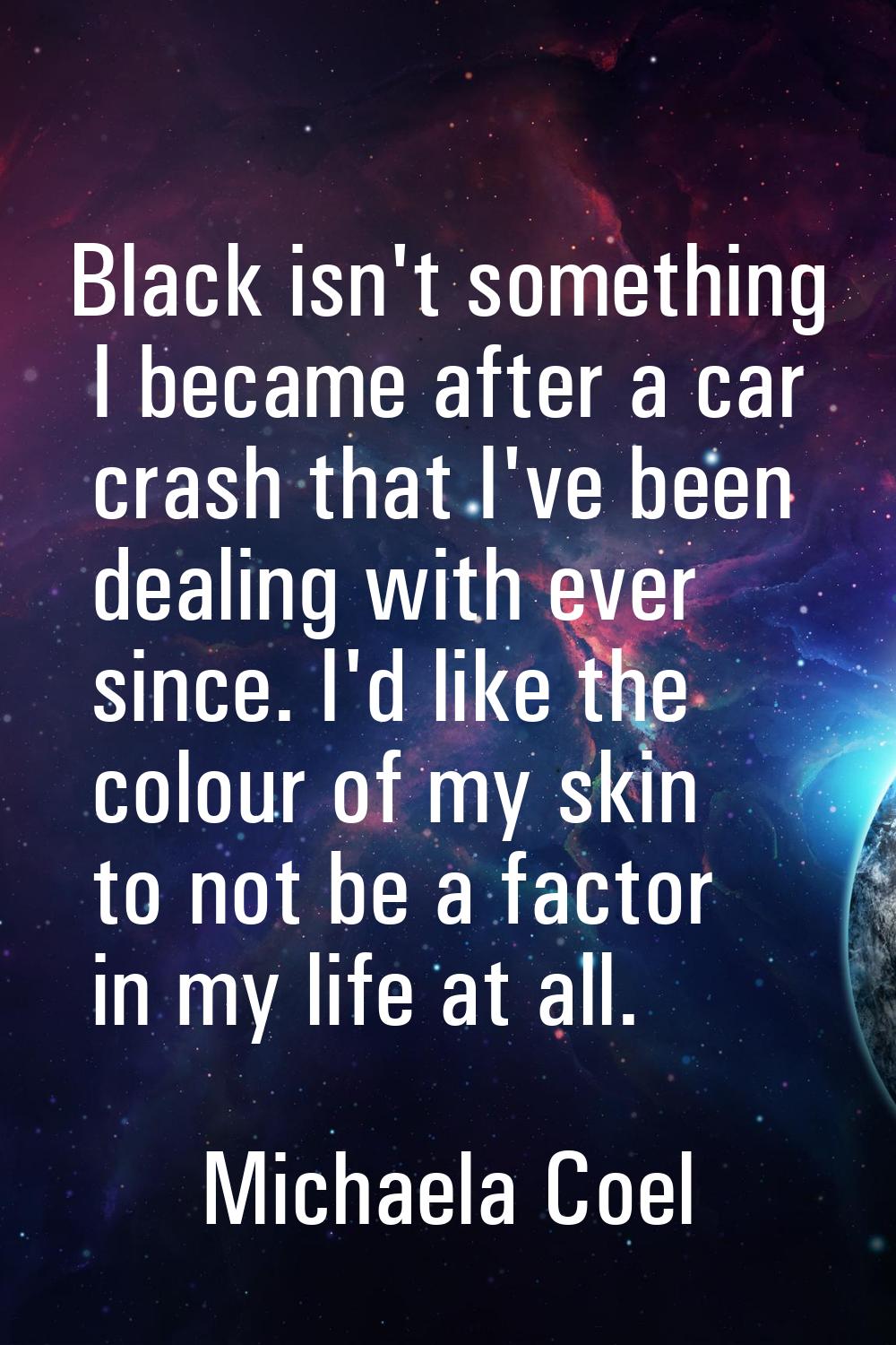 Black isn't something I became after a car crash that I've been dealing with ever since. I'd like t