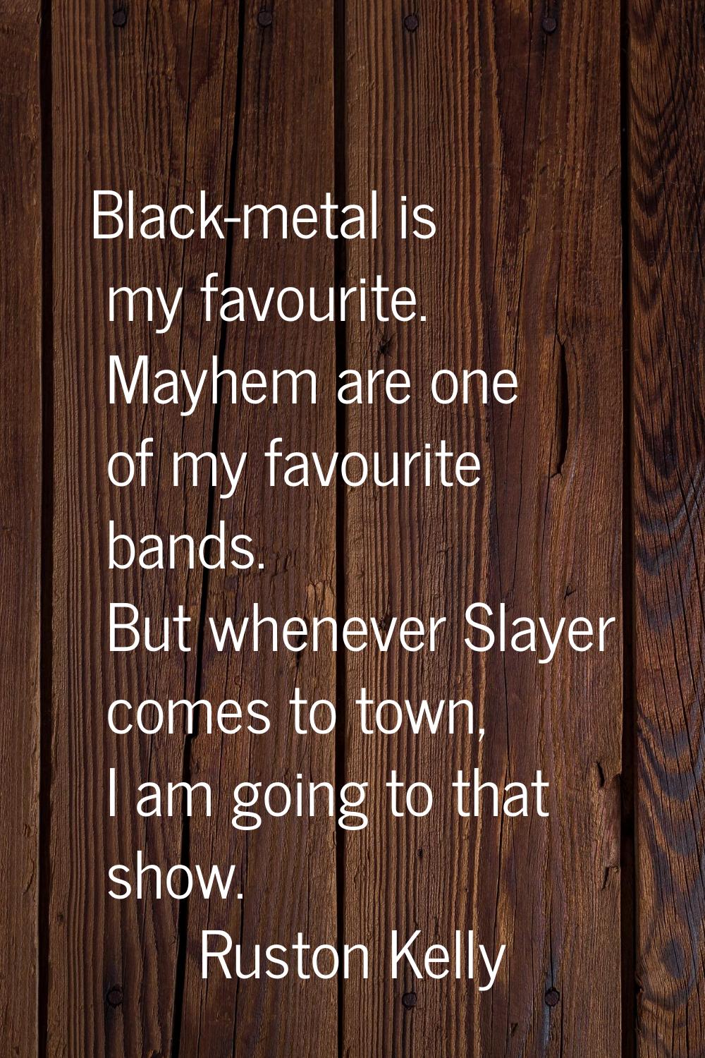 Black-metal is my favourite. Mayhem are one of my favourite bands. But whenever Slayer comes to tow