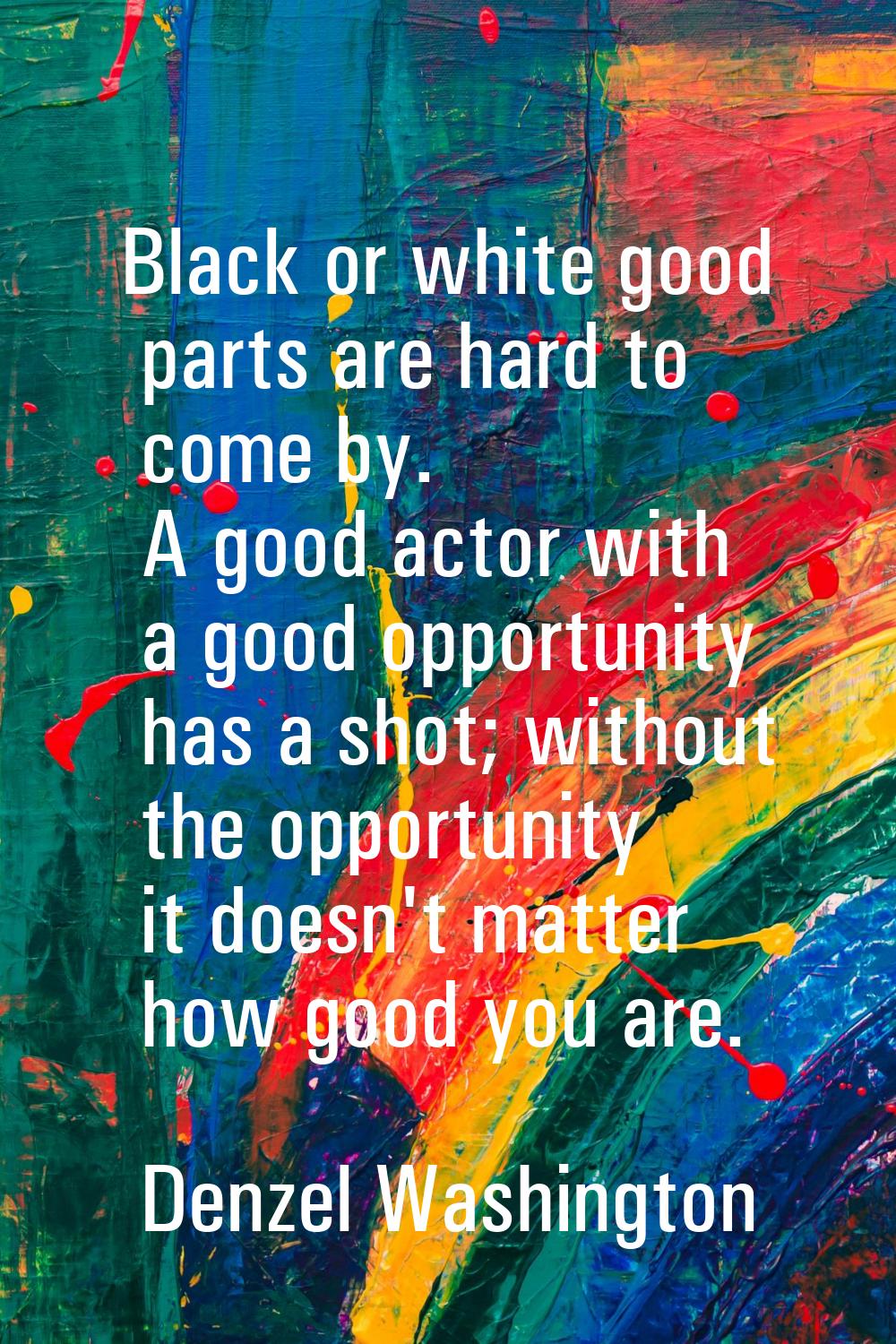 Black or white good parts are hard to come by. A good actor with a good opportunity has a shot; wit