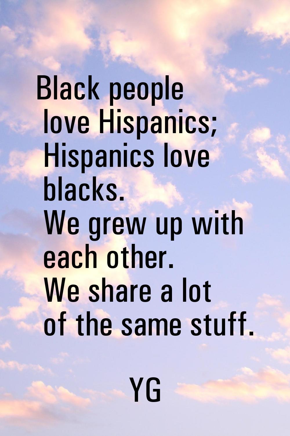 Black people love Hispanics; Hispanics love blacks. We grew up with each other. We share a lot of t