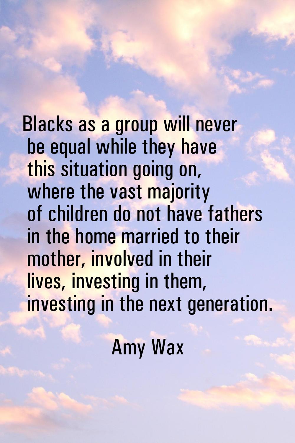 Blacks as a group will never be equal while they have this situation going on, where the vast major