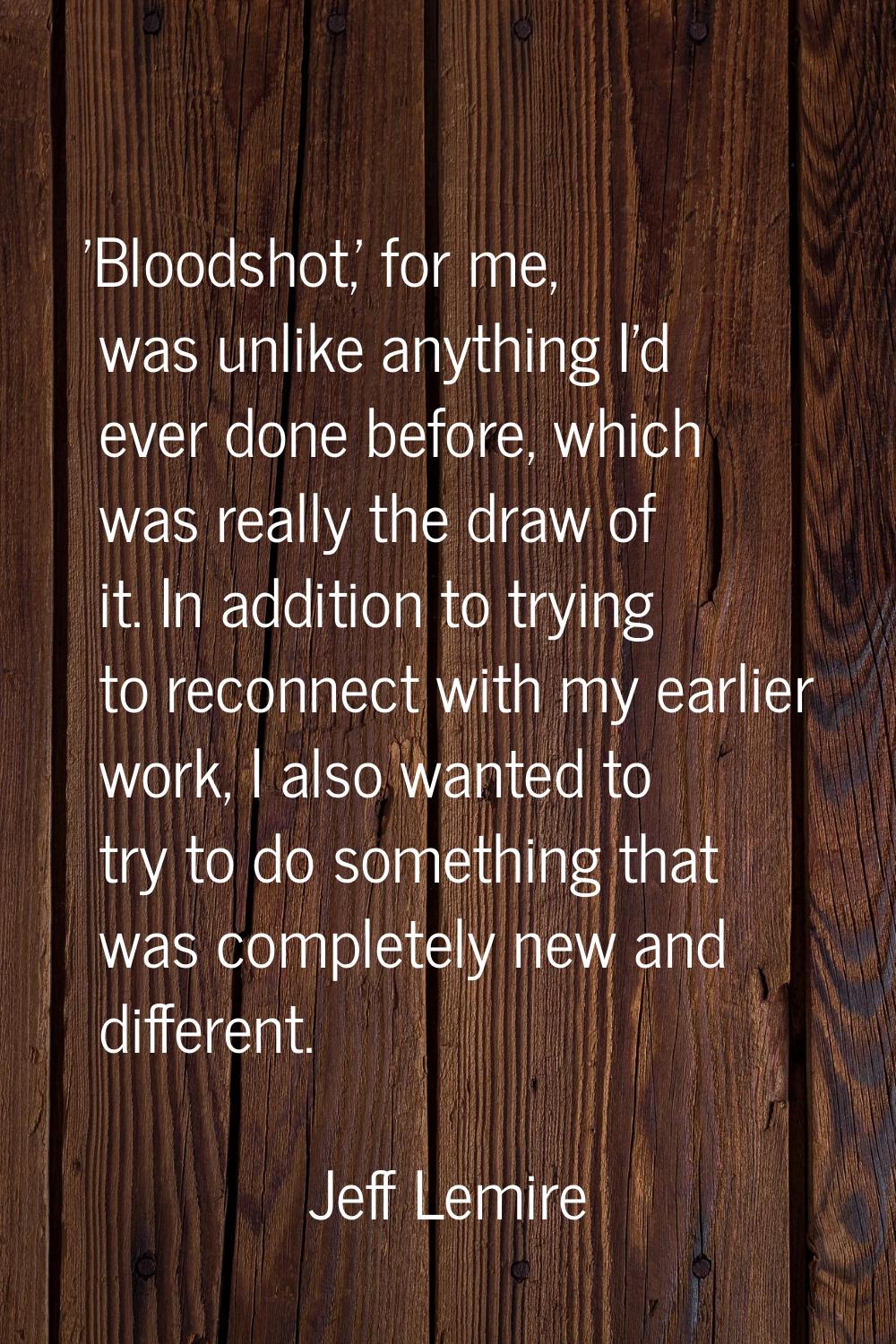 'Bloodshot,' for me, was unlike anything I'd ever done before, which was really the draw of it. In 
