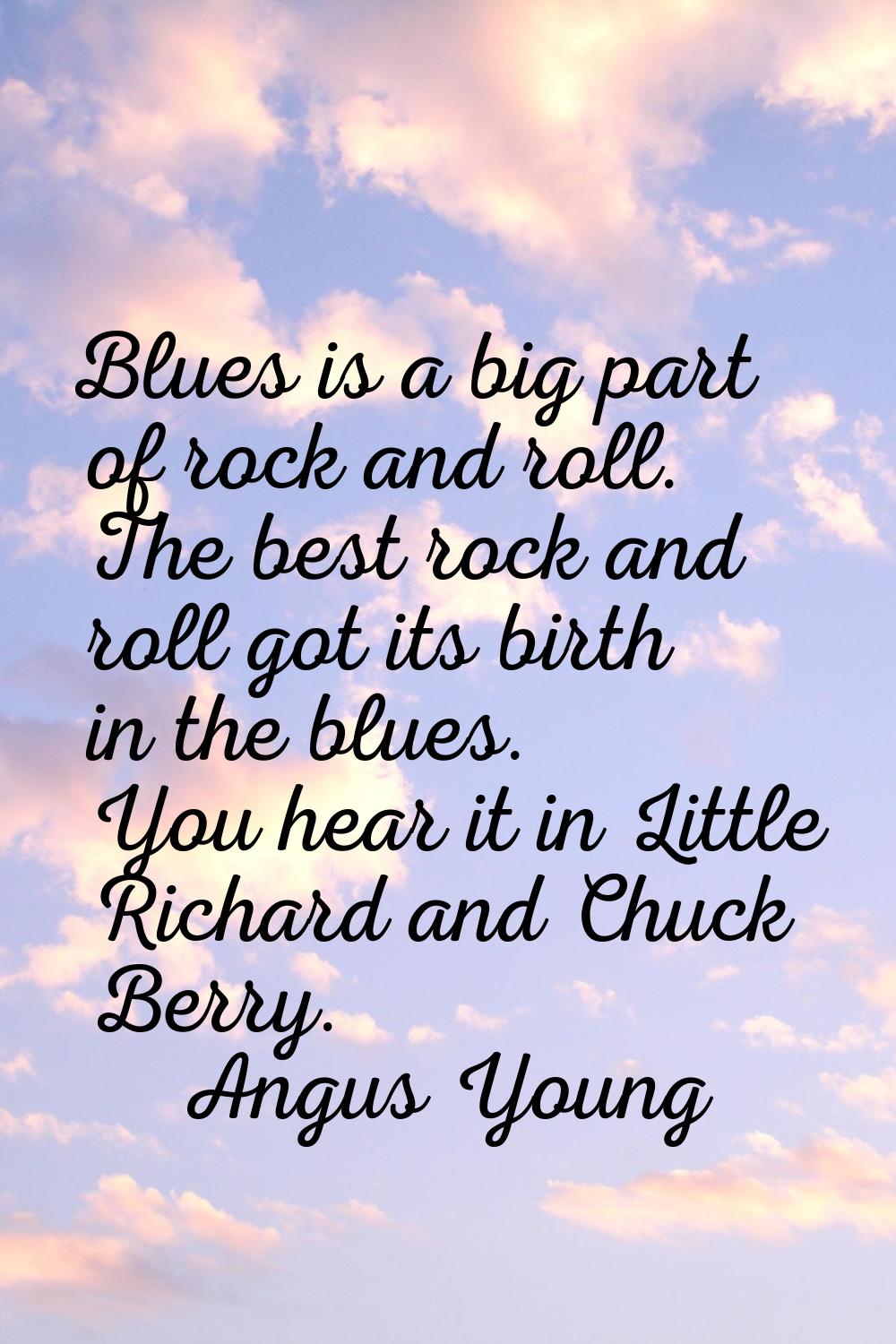 Blues is a big part of rock and roll. The best rock and roll got its birth in the blues. You hear i