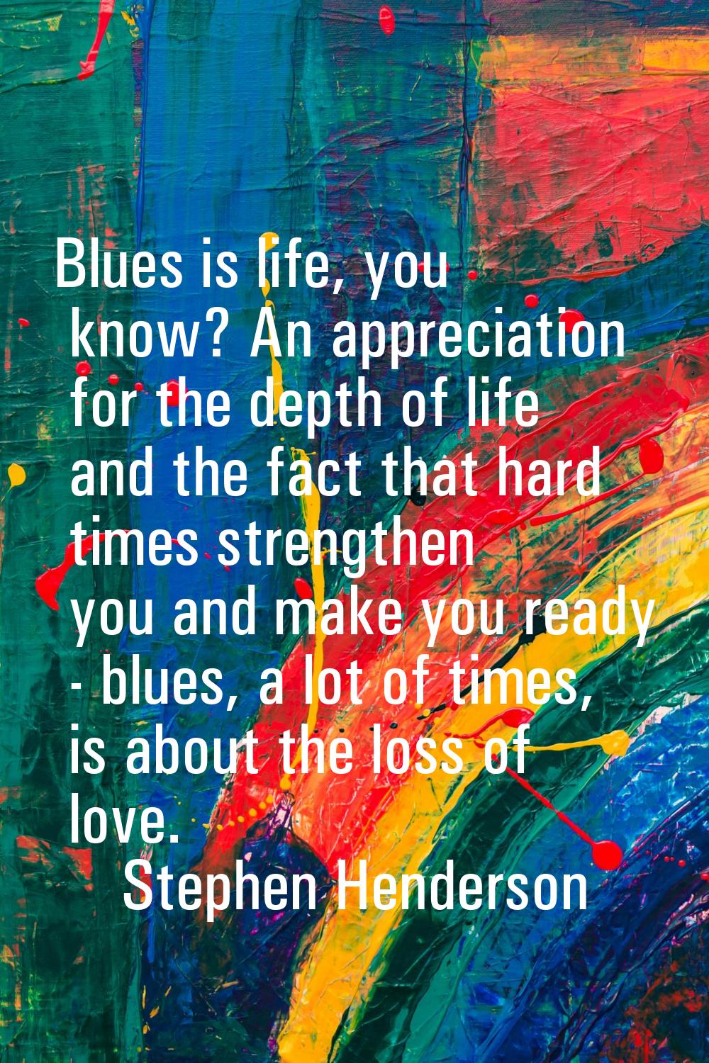 Blues is life, you know? An appreciation for the depth of life and the fact that hard times strengt