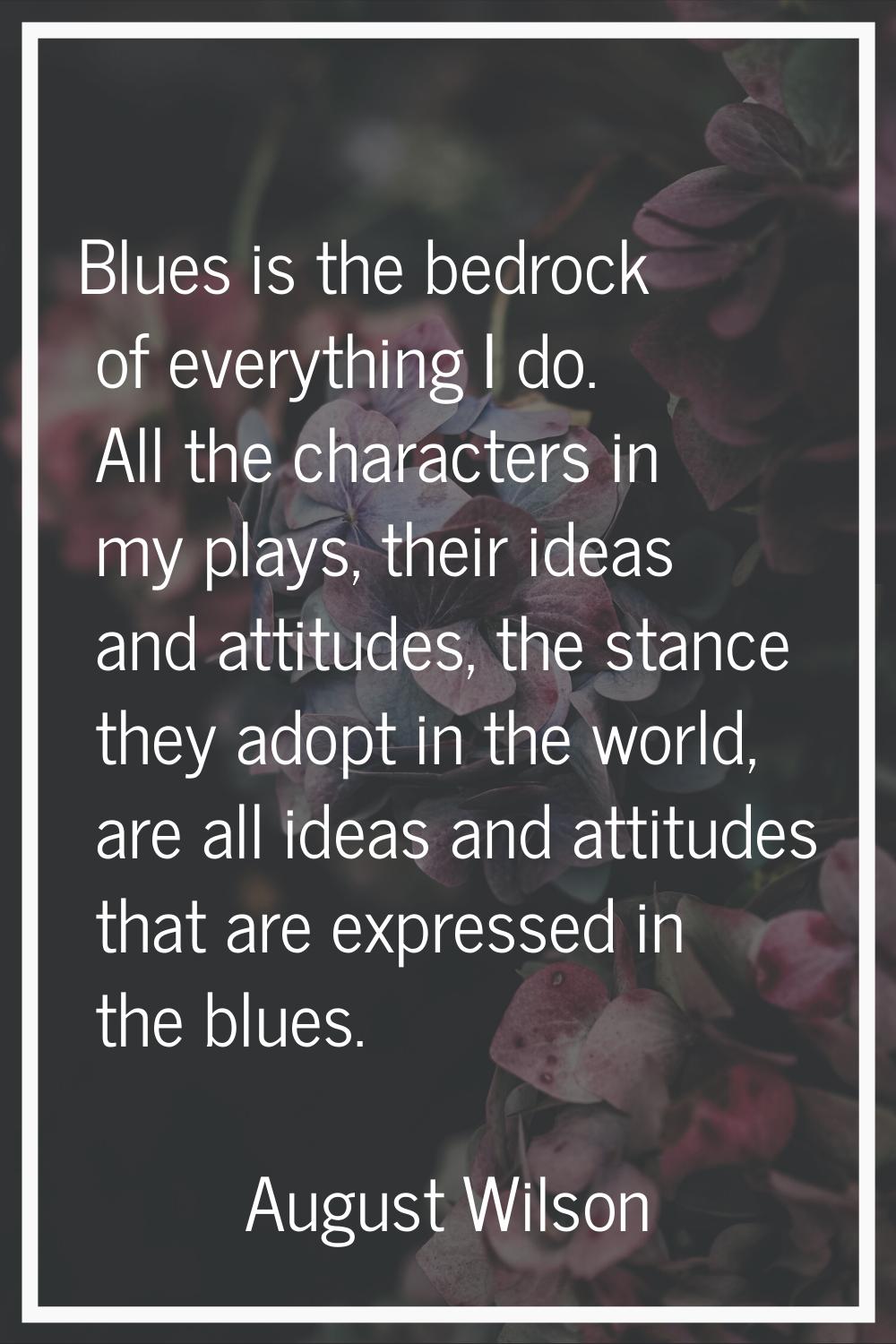 Blues is the bedrock of everything I do. All the characters in my plays, their ideas and attitudes,