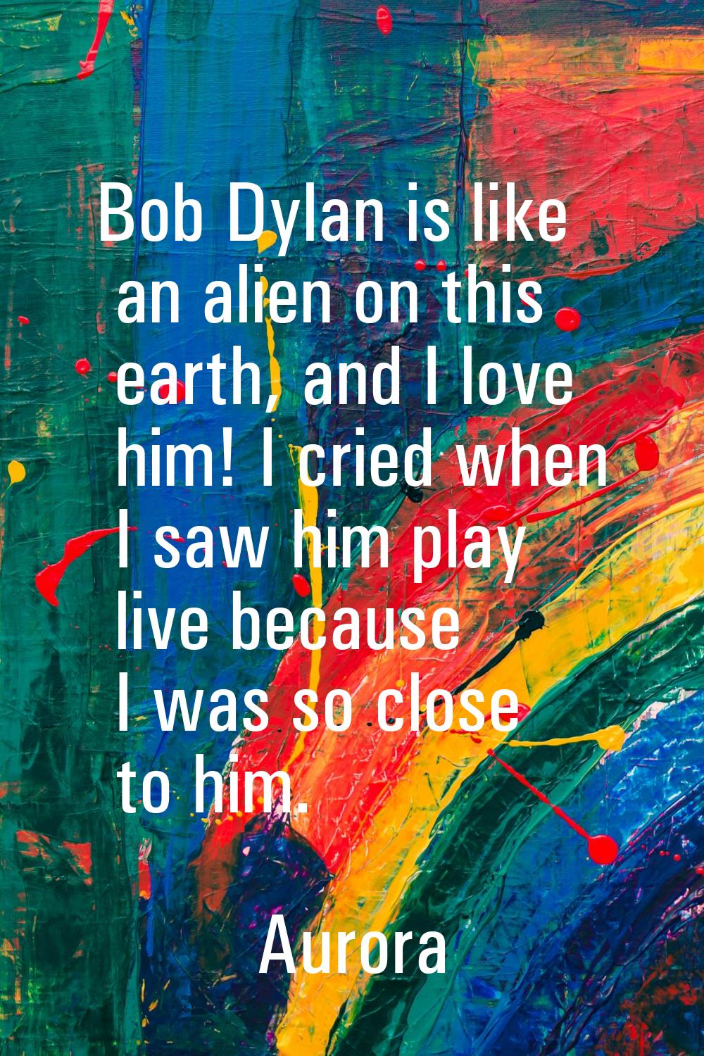 Bob Dylan is like an alien on this earth, and I love him! I cried when I saw him play live because 