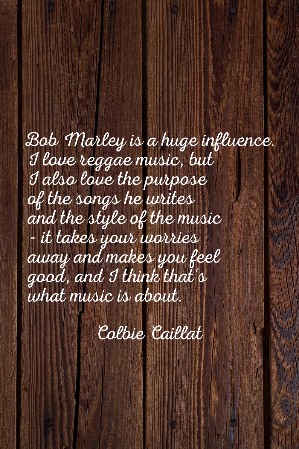 Bob Marley is a huge influence. I love reggae music, but I also love the purpose of the songs he wr
