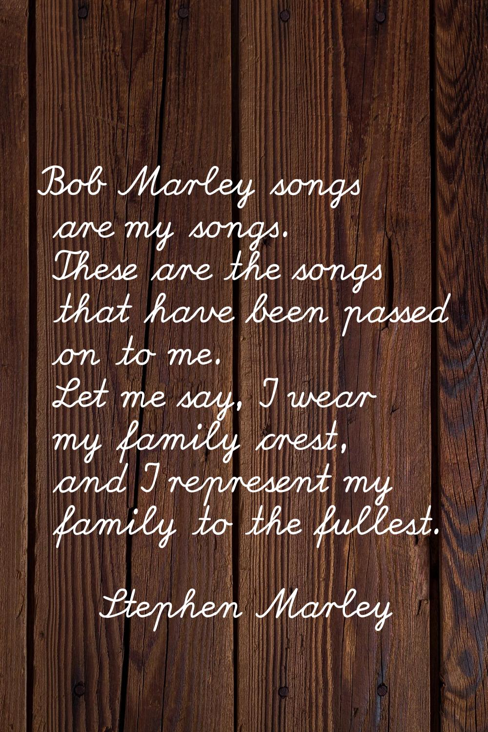 Bob Marley songs are my songs. These are the songs that have been passed on to me. Let me say, I we