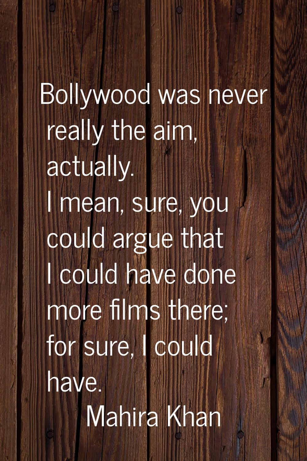 Bollywood was never really the aim, actually. I mean, sure, you could argue that I could have done 