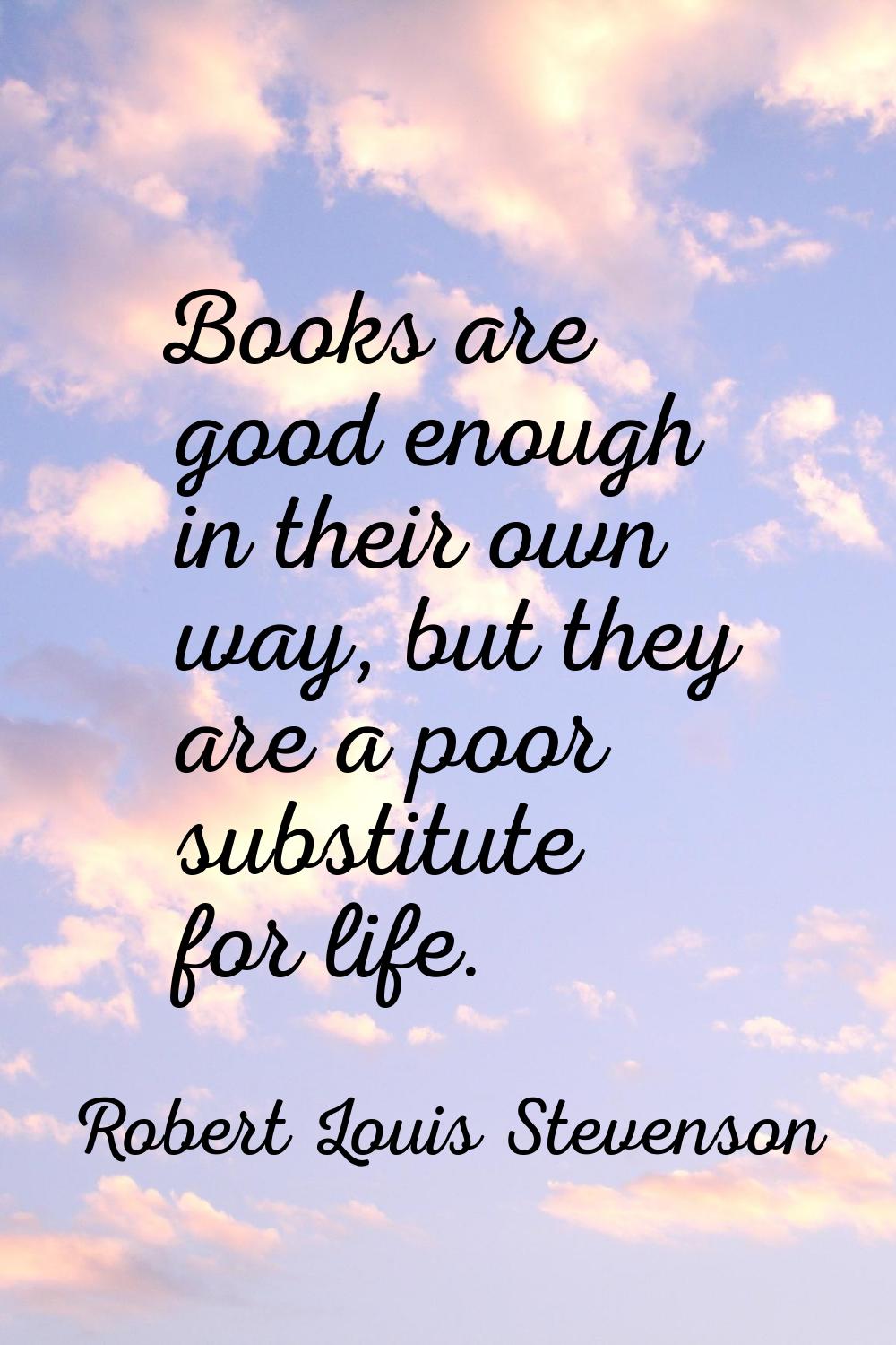 Books are good enough in their own way, but they are a poor substitute for life.