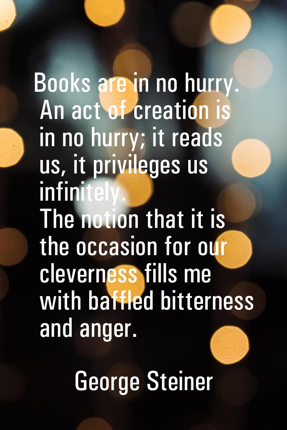Books are in no hurry. An act of creation is in no hurry; it reads us, it privileges us infinitely.