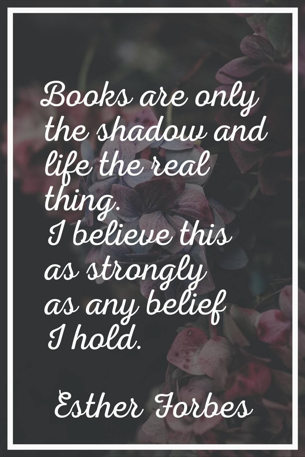 Books are only the shadow and life the real thing. I believe this as strongly as any belief I hold.