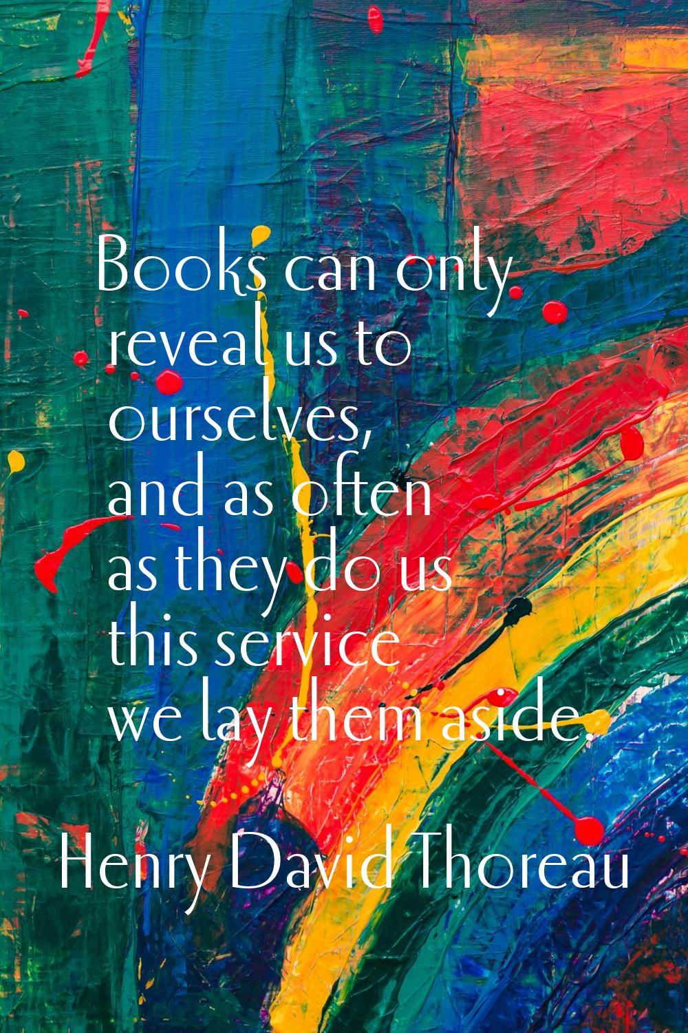 Books can only reveal us to ourselves, and as often as they do us this service we lay them aside.