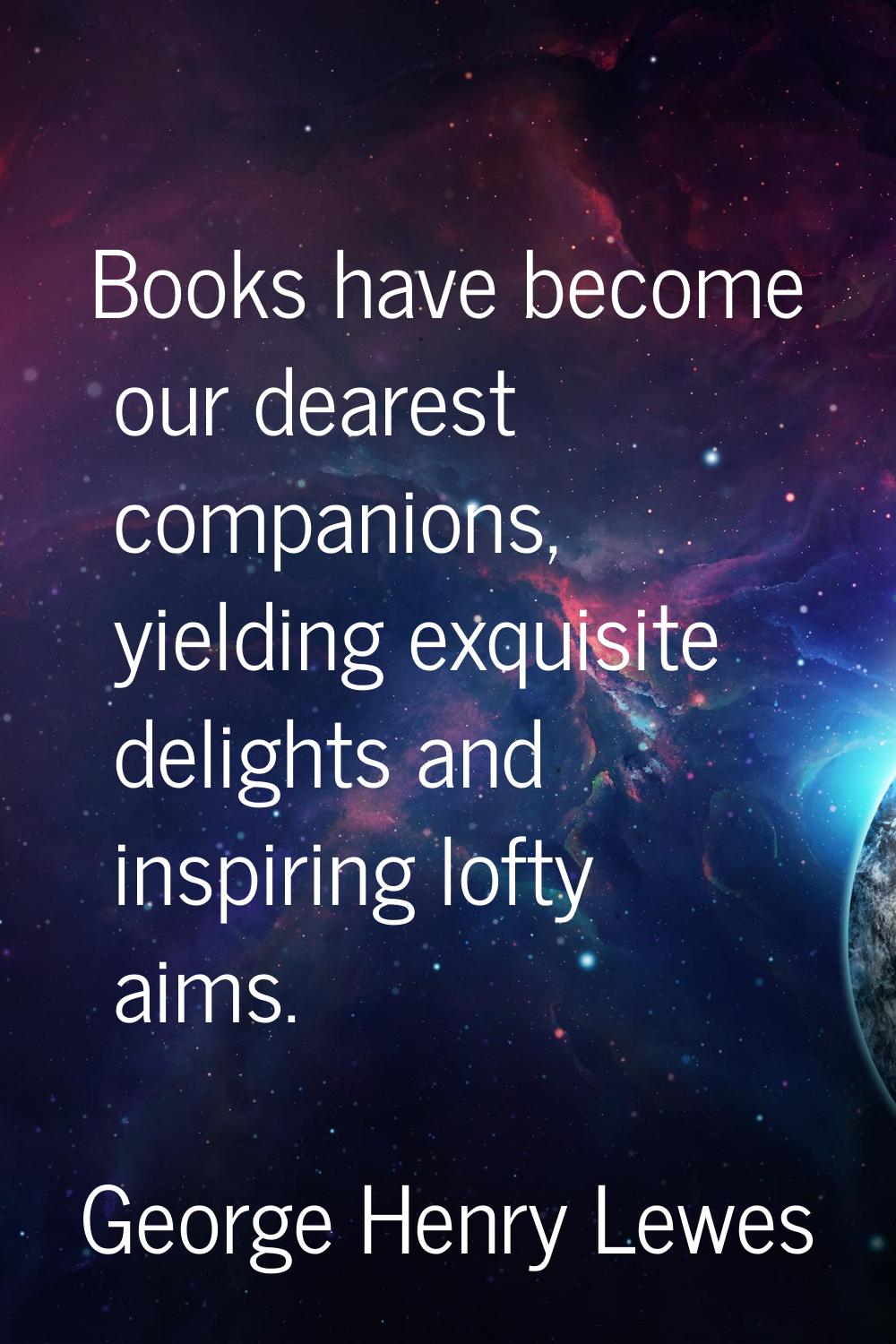 Books have become our dearest companions, yielding exquisite delights and inspiring lofty aims.