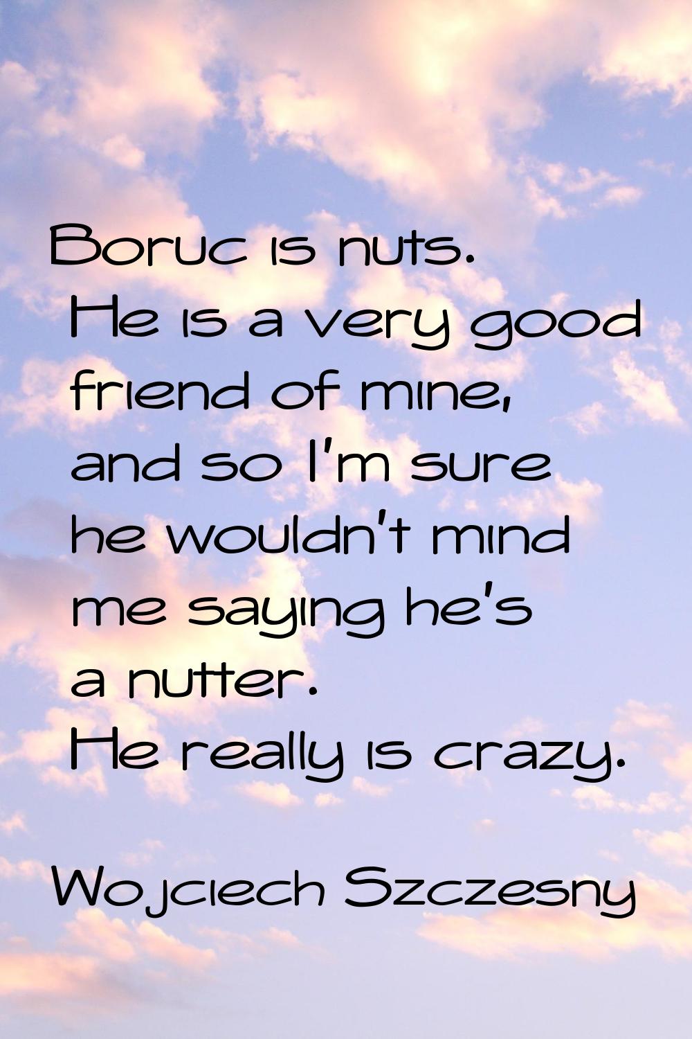 Boruc is nuts. He is a very good friend of mine, and so I'm sure he wouldn't mind me saying he's a 