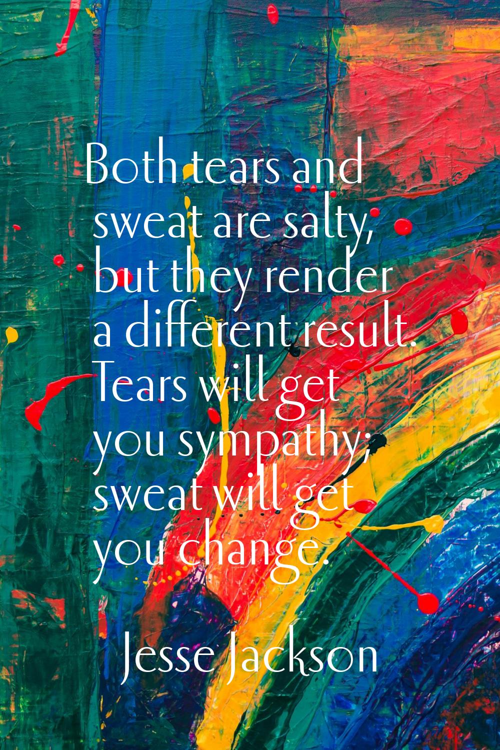 Both tears and sweat are salty, but they render a different result. Tears will get you sympathy; sw