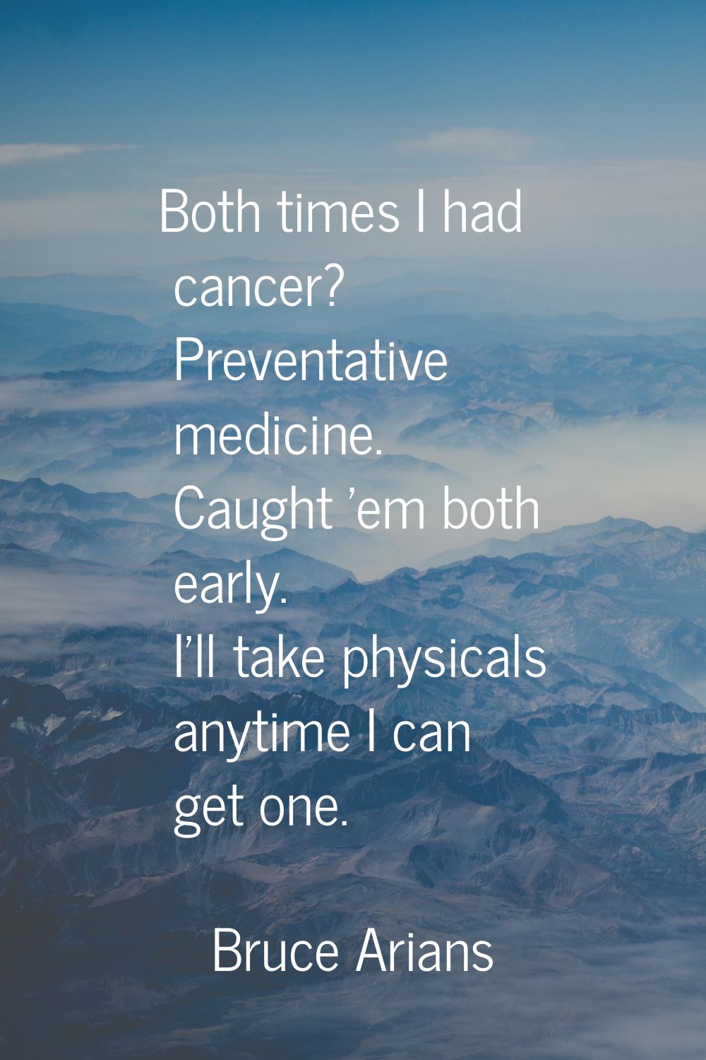 Both times I had cancer? Preventative medicine. Caught 'em both early. I'll take physicals anytime 