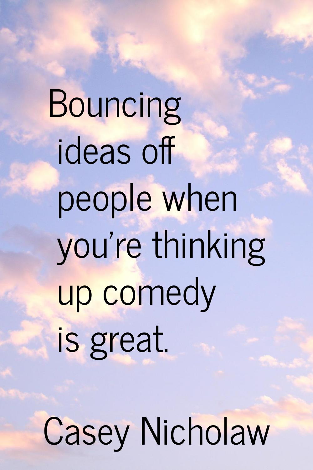 Bouncing ideas off people when you're thinking up comedy is great.