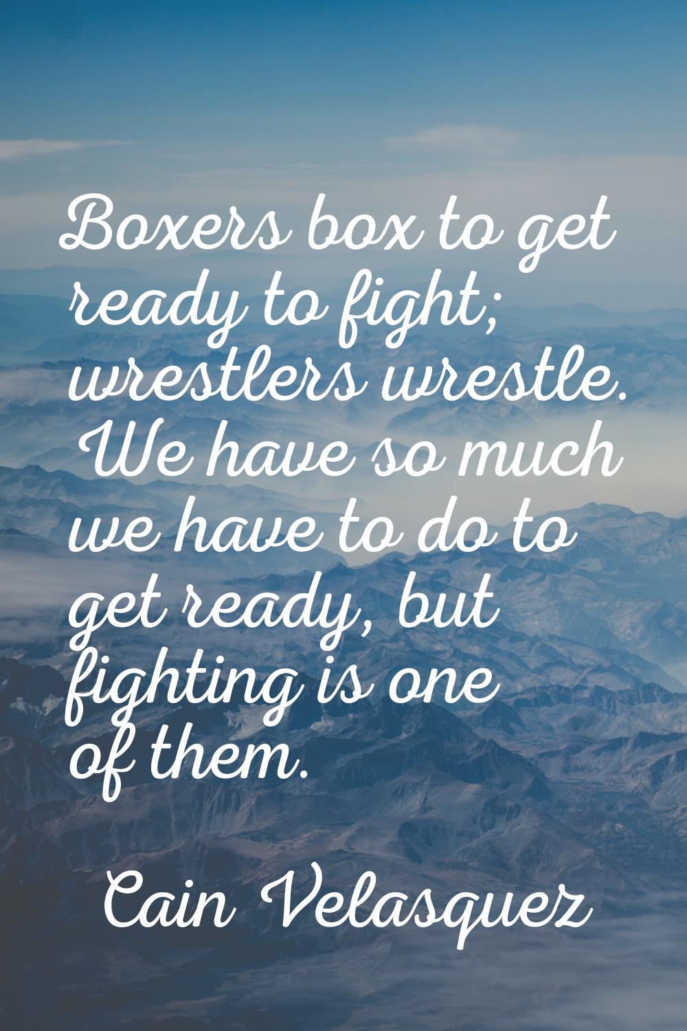 Boxers box to get ready to fight; wrestlers wrestle. We have so much we have to do to get ready, bu