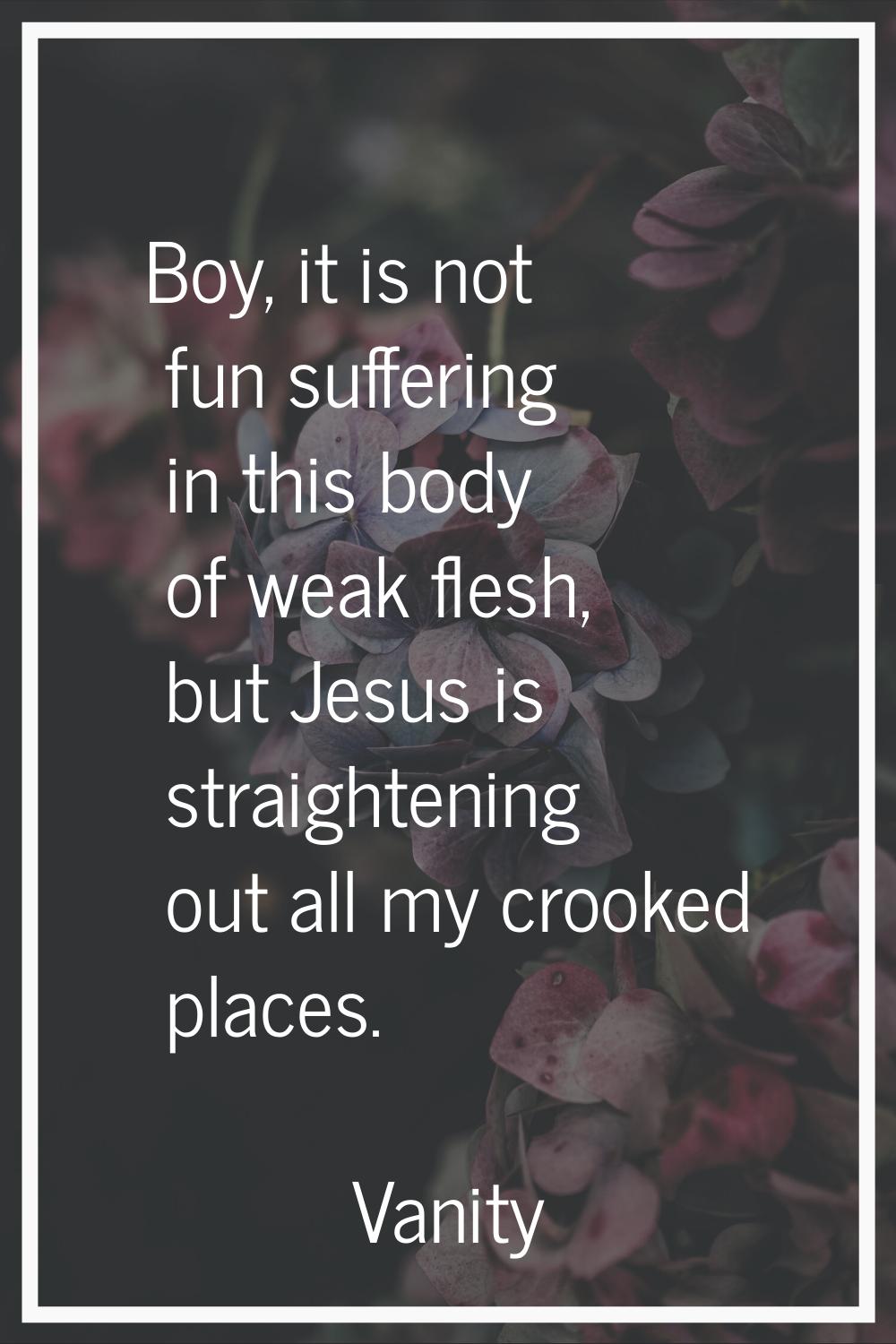Boy, it is not fun suffering in this body of weak flesh, but Jesus is straightening out all my croo