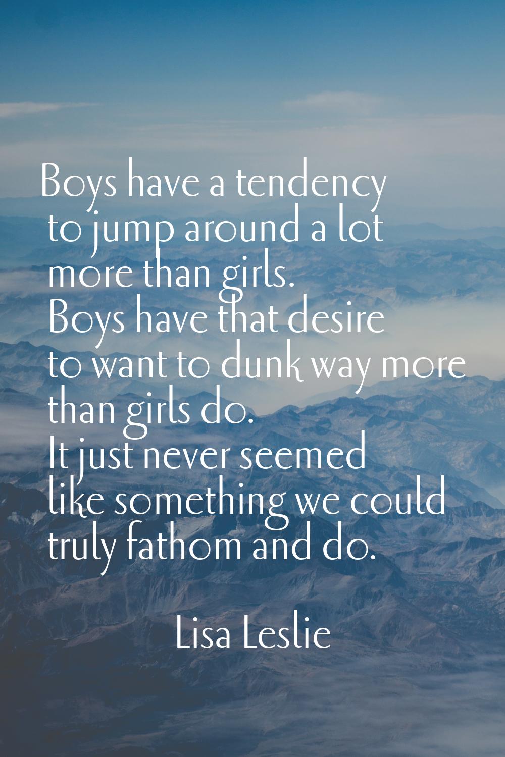 Boys have a tendency to jump around a lot more than girls. Boys have that desire to want to dunk wa
