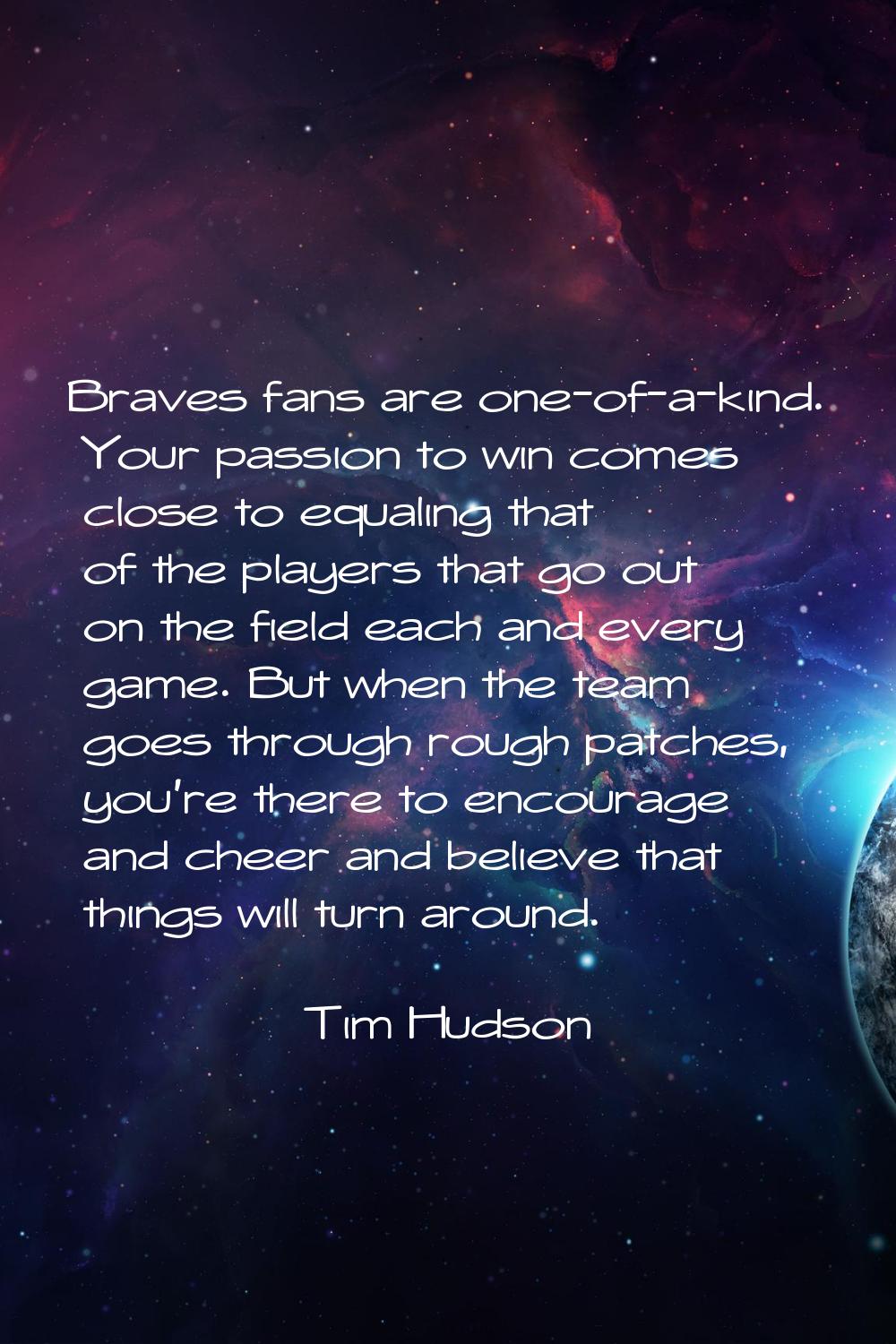 Braves fans are one-of-a-kind. Your passion to win comes close to equaling that of the players that