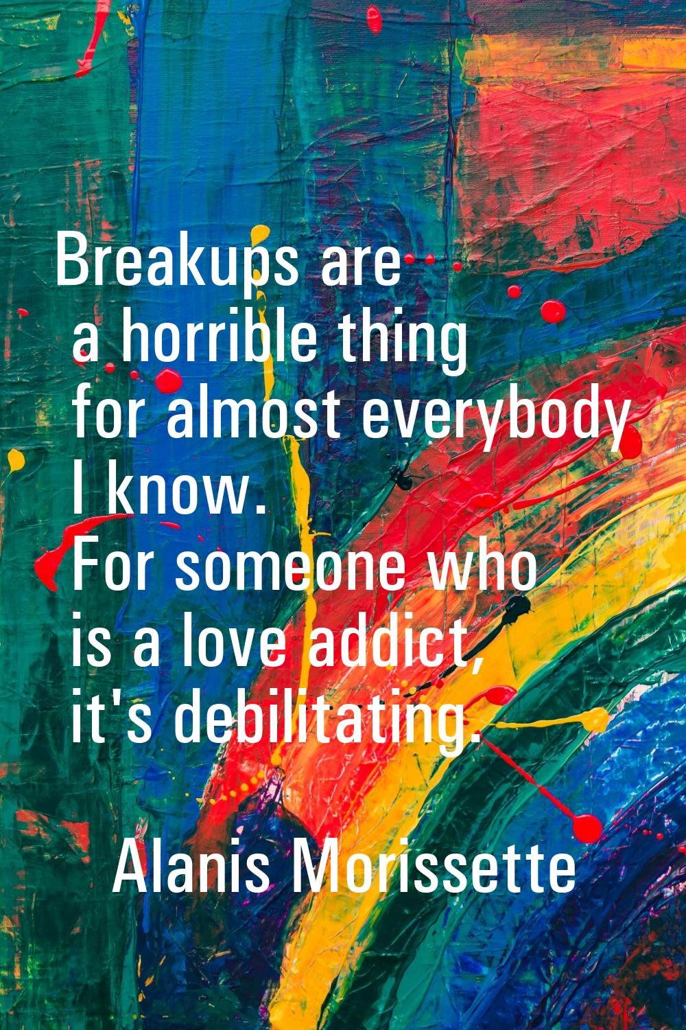 Breakups are a horrible thing for almost everybody I know. For someone who is a love addict, it's d