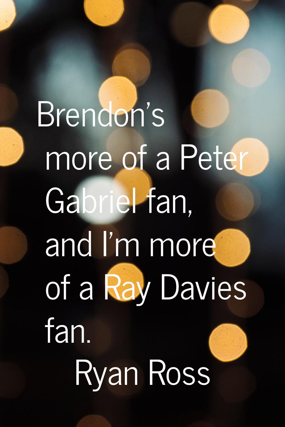 Brendon's more of a Peter Gabriel fan, and I'm more of a Ray Davies fan.