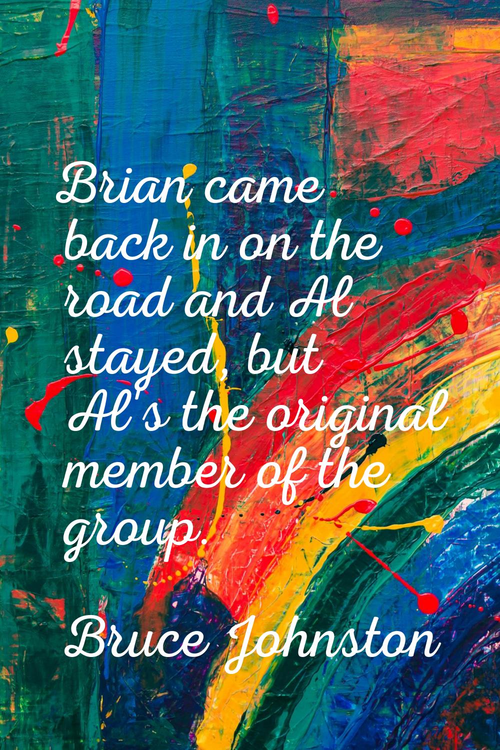 Brian came back in on the road and Al stayed, but Al's the original member of the group.