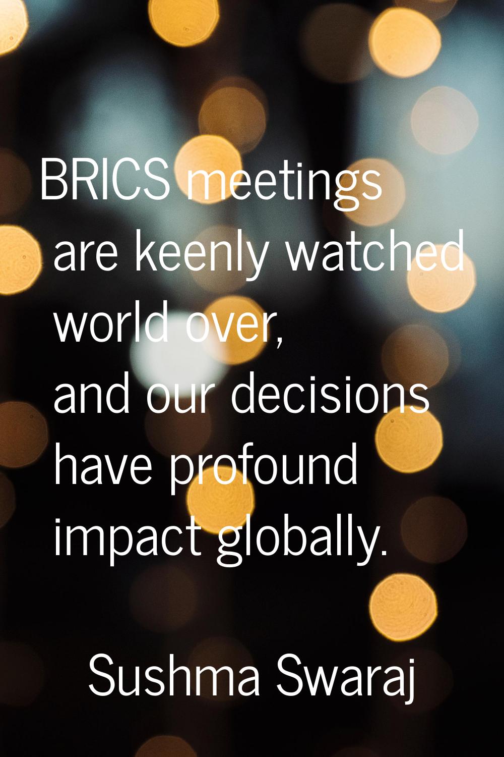 BRICS meetings are keenly watched world over, and our decisions have profound impact globally.