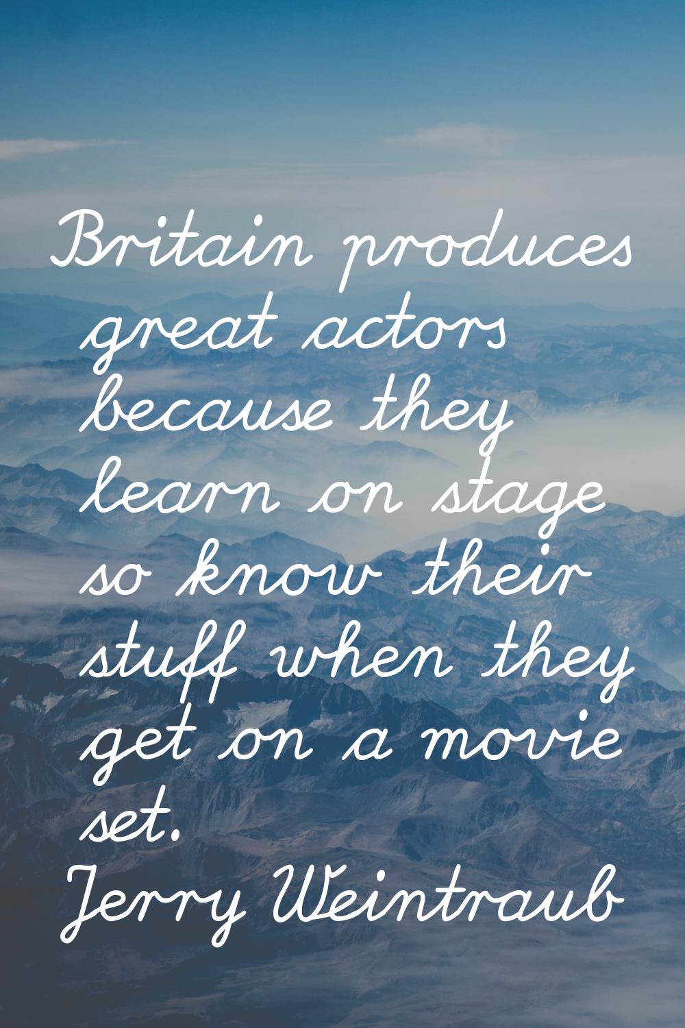Britain produces great actors because they learn on stage so know their stuff when they get on a mo
