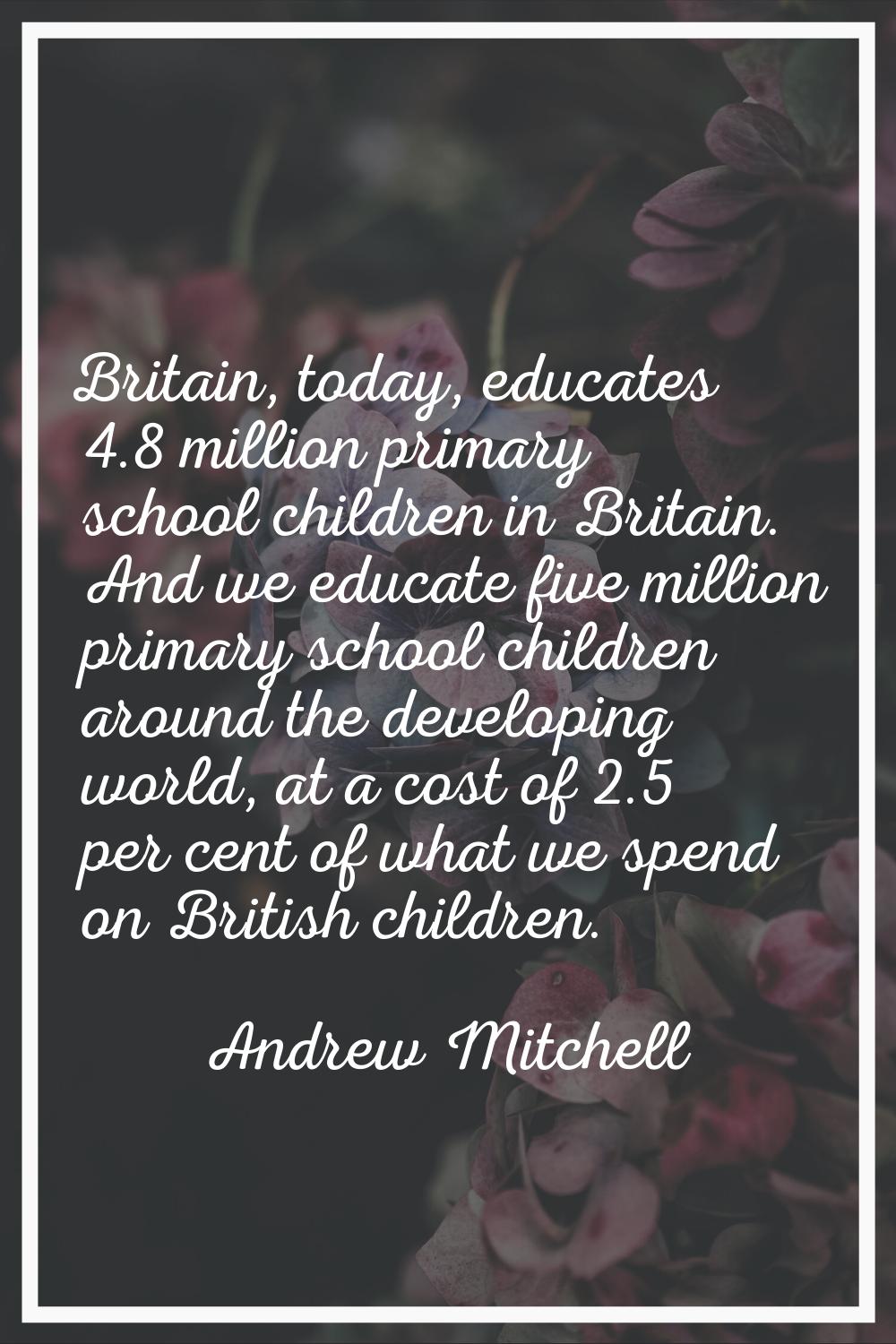 Britain, today, educates 4.8 million primary school children in Britain. And we educate five millio