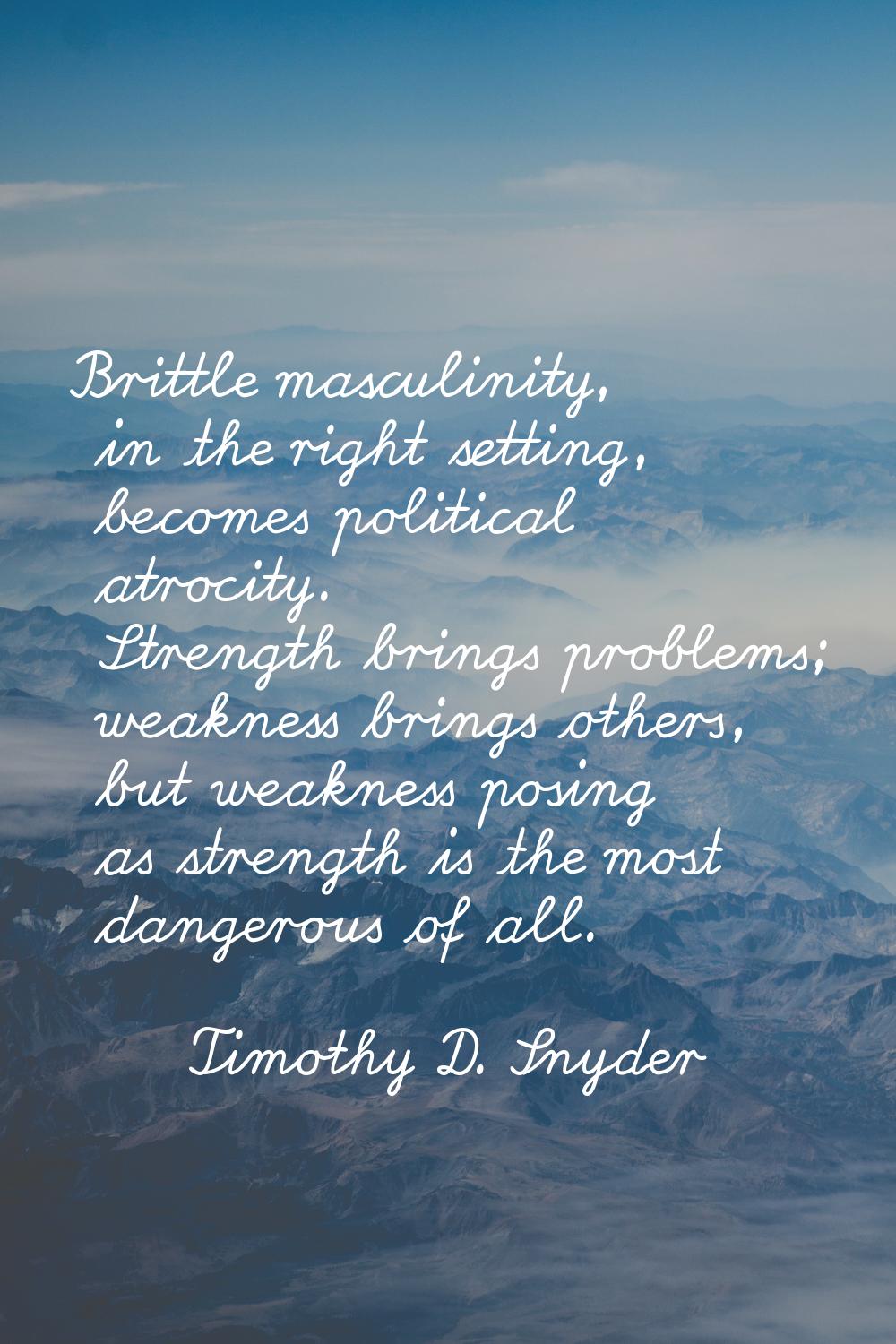 Brittle masculinity, in the right setting, becomes political atrocity. Strength brings problems; we